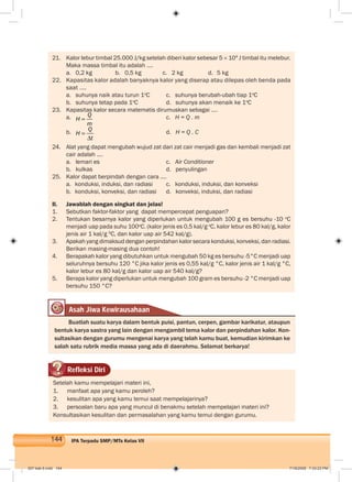 144 IPA Terpadu SMP/MTs Kelas VII
21. Kalor lebur timbal 25.000 J/kg setelah diberi kalor sebesar 5 × 104
J timbal itu melebur.
Maka massa timbal itu adalah ....
a. 0,2 kg b. 0,5 kg c. 2 kg d. 5 kg
22. Kapasitas kalor adalah banyaknya kalor yang diserap atau dilepas oleh benda pada
saat ....
a. suhunya naik atau turun 1o
C c. suhunya berubah-ubah tiap 1o
C
b. suhunya tetap pada 1o
C d. suhunya akan menaik ke 1o
C
23. Kapasitas kalor secara matematis dirumuskan sebagai ....
a. Q
H
m
c. H = Q . m
b. Q
H
t
d. H = Q . C
24. Alat yang dapat mengubah wujud zat dari zat cair menjadi gas dan kembali menjadi zat
cair adalah ....
a. lemari es c. Air Conditioner
b. kulkas d. penyulingan
25. Kalor dapat berpindah dengan cara ....
a. konduksi, induksi, dan radiasi c. konduksi, induksi, dan konveksi
b. konduksi, konveksi, dan radiasi d. konveksi, induksi, dan radiasi
II. Jawablah dengan singkat dan jelas!
1. Sebutkan faktor-faktor yang dapat mempercepat penguapan?
2. Tentukan besarnya kalor yang diperlukan untuk mengubah 100 g es bersuhu -10 o
C
menjadi uap pada suhu 100o
C. (kalor jenis es 0,5 kal/g o
C, kalor lebur es 80 kal/g, kalor
jenis air 1 kal/g 0
C, dan kalor uap air 542 kal/g).
3. Apakah yang dimaksud dengan perpindahan kalor secara konduksi, konveksi, dan radiasi.
Berikan masing-masing dua contoh!
4. Berapakah kalor yang dibutuhkan untuk mengubah 50 kg es bersuhu -5°C menjadi uap
seluruhnya bersuhu 120 °C jika kalor jenis es 0,55 kal/g °C, kalor jenis air 1 kal/g °C,
kalor lebur es 80 kal/g dan kalor uap air 540 kal/g?
5. Berapa kalor yang diperlukan untuk mengubah 100 gram es bersuhu -2 °C menjadi uap
bersuhu 150 °C?
Asah Jiwa Kewirausahaan
Buatlah suatu karya dalam bentuk puisi, pantun, cerpen, gambar karikatur, ataupun
bentuk karya sastra yang lain dengan mengambil tema kalor dan perpindahan kalor. Kon-
sultasikan dengan gurumu mengenai karya yang telah kamu buat, kemudian kirimkan ke
salah satu rubrik media massa yang ada di daerahmu. Selamat berkarya!
Refleksi Diri
Setelah kamu mempelajari materi ini,
1. manfaat apa yang kamu peroleh?
2. kesulitan apa yang kamu temui saat mempelajarinya?
3. persoalan baru apa yang muncul di benakmu setelah mempelajari materi ini?
Konsultasikan kesulitan dan permasalahan yang kamu temui dengan gurumu.
007 bab 6.indd 144 7/18/2008 7:33:23 PM
 