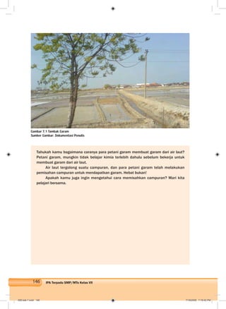 146 IPA Terpadu SMP/MTs Kelas VII
Tahukah kamu bagaimana caranya para petani garam membuat garam dari air laut?
Petani garam, mungkin tidak belajar kimia terlebih dahulu sebelum bekerja untuk
membuat garam dari air laut.
Air laut tergolong suatu campuran, dan para petani garam telah melakukan
pemisahan campuran untuk mendapatkan garam. Hebat bukan!
Apakah kamu juga ingin mengetahui cara memisahkan campuran? Mari kita
pelajari bersama.
Gambar 7.1 Tambak Garam
Sumber Gambar: Dokumentasi Penulis
008 bab 7.indd 146 7/18/2008 7:19:42 PM
 