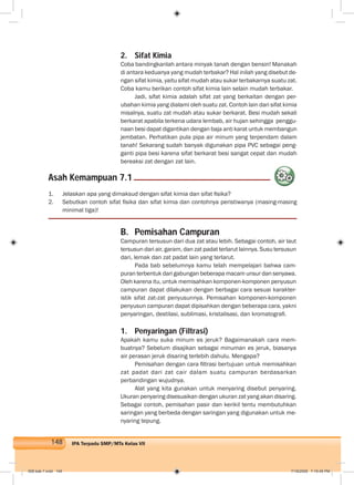 148 IPA Terpadu SMP/MTs Kelas VII
2. Sifat Kimia
Coba bandingkanlah antara minyak tanah dengan bensin! Manakah
di antara keduanya yang mudah terbakar? Hal inilah yang disebut de-
ngan sifat kimia, yaitu sifat mudah atau sukar terbakarnya suatu zat.
Coba kamu berikan contoh sifat kimia lain selain mudah terbakar.
Jadi, sifat kimia adalah sifat zat yang berkaitan dengan per-
ubahan kimia yang dialami oleh suatu zat. Contoh lain dari sifat kimia
misalnya, suatu zat mudah atau sukar berkarat. Besi mudah sekali
berkarat apabila terkena udara lembab, air hujan sehingga penggu-
naan besi dapat digantikan dengan baja anti karat untuk membangun
jembatan. Perhatikan pula pipa air minum yang terpendam dalam
tanah! Sekarang sudah banyak digunakan pipa PVC sebagai peng-
ganti pipa besi karena sifat berkarat besi sangat cepat dan mudah
bereaksi zat dengan zat lain.
1. Jelaskan apa yang dimaksud dengan sifat kimia dan sifat ﬁsika?
2. Sebutkan contoh sifat ﬁsika dan sifat kimia dan contohnya peristiwanya (masing-masing
minimal tiga)!
Asah Kemampuan 7.1
B. Pemisahan Campuran
Campuran tersusun dari dua zat atau lebih. Sebagai contoh, air laut
tersusun dari air, garam, dan zat padat terlarut lainnya. Susu tersusun
dari, lemak dan zat padat lain yang terlarut.
Pada bab sebelumnya kamu telah mempelajari bahwa cam-
puran terbentuk dari gabungan beberapa macam unsur dan senyawa.
Oleh karena itu, untuk memisahkan komponen-komponen penyusun
campuran dapat dilakukan dengan berbagai cara sesuai karakter-
istik sifat zat-zat penyusunnya. Pemisahan komponen-komponen
penyusun campuran dapat dipisahkan dengan beberapa cara, yakni
penyaringan, destilasi, sublimasi, kristalisasi, dan kromatograﬁ.
1. Penyaringan (Filtrasi)
Apakah kamu suka minum es jeruk? Bagaimanakah cara mem-
buatnya? Sebelum disajikan sebagai minuman es jeruk, biasanya
air perasan jeruk disaring terlebih dahulu. Mengapa?
Pemisahan dengan cara ﬁltrasi bertujuan untuk memisahkan
zat padat dari zat cair dalam suatu campuran berdasarkan
perbandingan wujudnya.
Alat yang kita gunakan untuk menyaring disebut penyaring.
Ukuran penyaring disesuaikan dengan ukuran zat yang akan disaring.
Sebagai contoh, pemisahan pasir dan kerikil tentu membutuhkan
saringan yang berbeda dengan saringan yang digunakan untuk me-
nyaring tepung.
008 bab 7.indd 148 7/18/2008 7:19:45 PM
 