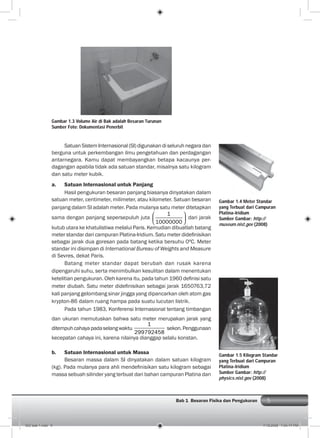 5Bab 1 Besaran Fisika dan Pengukuran
SatuanSistemInternasional(SI)digunakandiseluruhnegaradan
berguna untuk perkembangan ilmu pengetahuan dan perdagangan
antarnegara. Kamu dapat membayangkan betapa kacaunya per-
dagangan apabila tidak ada satuan standar, misalnya satu kilogram
dan satu meter kubik.
a. Satuan Internasional untuk Panjang
Hasil pengukuran besaran panjang biasanya dinyatakan dalam
satuan meter, centimeter, milimeter, atau kilometer. Satuan besaran
panjang dalam SI adalah meter. Pada mulanya satu meter ditetapkan
sama dengan panjang sepersepuluh juta
1
10000000
dari jarak
kutub utara ke khatulistiwa melalui Paris. Kemudian dibuatlah batang
meter standar dari campuran Platina-Iridium. Satu meter dideﬁnisikan
sebagai jarak dua goresan pada batang ketika bersuhu 0ºC. Meter
standar ini disimpan di International Bureau of Weights and Measure
di Sevres, dekat Paris.
Batang meter standar dapat berubah dan rusak karena
dipengaruhi suhu, serta menimbulkan kesulitan dalam menentukan
ketelitian pengukuran. Oleh karena itu, pada tahun 1960 deﬁnisi satu
meter diubah. Satu meter dideﬁnisikan sebagai jarak 1650763,72
kali panjang gelombang sinar jingga yang dipancarkan oleh atom gas
krypton-86 dalam ruang hampa pada suatu lucutan listrik.
Pada tahun 1983, Konferensi Internasional tentang timbangan
dan ukuran memutuskan bahwa satu meter merupakan jarak yang
ditempuhcahayapadaselangwaktu
1
299792458
sekon.Penggunaan
kecepatan cahaya ini, karena nilainya dianggap selalu konstan.
b. Satuan Internasional untuk Massa
Besaran massa dalam SI dinyatakan dalam satuan kilogram
(kg). Pada mulanya para ahli mendeﬁnisikan satu kilogram sebagai
massa sebuah silinder yang terbuat dari bahan campuran Platina dan
Gambar 1.3 Volume Air di Bak adalah Besaran Turunan
Sumber Foto: Dokumentasi Penerbit
Gambar 1.5 Kilogram Standar
yang Terbuat dari Campuran
Platina-Iridium
Sumber Gambar: http://
physics.nist.gov (2008)
Gambar 1.4 Meter Standar
yang Terbuat dari Campuran
Platina-Iridium
Sumber Gambar: http://
museum.nist.gov (2008)
002 bab 1.indd 5 7/18/2008 7:04:17 PM
 
