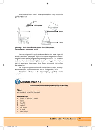149Bab 7 Sifat Zat dan Pemisahan Campuran
Perhatikan gambar berikut ini! Alat apa sajakah yang ada dalam
gambar berikut?
Zat-zat yang mempunyai perbedaan kelarutan seperti garam
kotor (Gambar 7.3) ternyata dapat dipisahkan dengan cara penya-
ringan. Garam dapur yang bercampur dengan kotoran kita larutkan
dalam air, kemudian kita saring. Kotoran akan tertinggal dalam kertas
saring, sedangkan garam yang larut dalam air masuk menembus
kertas saring.
Zat yang tertinggal dalam kertas saring disebut residu, sedang-
kan cairan yang dapat menembus kertas saring disebut ﬁltrat.
Coba kamu sebutkan contoh penyaringan yang ada di sekitar
rumahmu.
Gambar 7.3 Penyaringan Campuran dengan Penyaringan (Filtrasi)
Sumber Gambar: Dokumentasi Penebit
Kegiatan Ilmiah 7.1
Pemisahan Campuran dengan Penyaringan (Filtrasi)
Tujuan
Menyaring air keruh dengan pasir
Alat dan Bahan
1. Botol air mineral 1,5 liter
2. Pasir
3. Kerikil
4. Arang
5. Air keruh
6. Kapas
7. Penyangga
Kristal garam
Residu
Filtrat
008 bab 7.indd 149 7/18/2008 7:19:46 PM
 