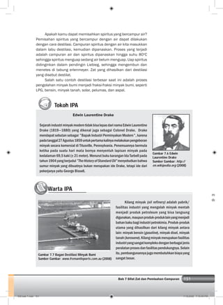 151Bab 7 Sifat Zat dan Pemisahan Campuran
Apakah kamu dapat memisahkan spiritus yang bercampur air?
Pemisahan spiritus yang bercampur dengan air dapat dilakukan
dengan cara destilasi. Campuran spiritus dengan air kita masukkan
dalam labu destilasi, kemudian dipanaskan. Proses yang terjadi
adalah campuran air dan spiritus dipanaskan hingga suhu 80o
C
sehingga spiritus menguap sedang air belum menguap. Uap spiritus
didinginkan dalam pendingin Liebieg, sehingga mengembun dan
menetes di tabung erlenmeyer. Zat yang dihasilkan dari destilasi
yang disebut destilat.
Salah satu contoh destilasi terbesar saat ini adalah proses
pengolahan minyak bumi menjadi fraksi-fraksi minyak bumi, seperti
LPG, bensin, minyak tanah, solar, pelumas, dan aspal.
Tokoh IPA
Edwin Laurentine Drake
SejarahindustriminyakmoderntidakbisalepasdarinamaEdwinLaurentine
Drake (1819—1880) yang dikenal juga sebagai Colonel Drake. Drake
mendapat sebutan sebagai ” Bapak Industri Perminyakan Modern” , karena
padatanggal27Agustus1859untukpertamakalinyamelakukanpengeboran
minyak secara komersial di Titusville, Pennsylvania. Penemuannya bermula
ketika pada suatu hari mata bornya menyentuh lapisan minyak pada
kedalaman 69,5 kaki (± 21 meter). Menurut buku karangan Ida Tarbell pada
tahun1904yangberjudul”TheHistoryofStandardOil”menyebutkanbahwa
sumur minyak yang dibuatnya bukan merupakan ide Drake, tetapi ide dari
pekerjanya yaitu George Bissell.
Gambar 7.6 Edwin
Laurentine Drake
Sumber Gambar: http://
en.wikipedia.org (2008)
Gambar 7.7 Bagan Destilasi Minyak Bumi
Sumber Gambar: www.fremantleports.com.au (2008)
m
da
Warta IPAWW
Kilang minyak (oil refinery) adalah pabrik/
fasilitas industri yang mengolah minyak mentah
menjadi produk petroleum yang bisa langsung
digunakan,maupunproduk-produklainyangmenjadi
bahanbakubagiindustripetrokimia.Produk-produk
utama yang dihasilkan dari kilang minyak antara
lain: minyak bensin (gasoline), minyak disel, minyak
tanah(kerosene).Kilangminyakmerupakanfasilitas
industriyangsangatkompleksdenganberbagaijenis
peralatanprosesdanfasilitaspendukungnya.Selain
itu,pembangunannyajugamembutuhkanbiayayang
sangat besar.
008 bab 7.indd 151 7/18/2008 7:19:49 PM
 