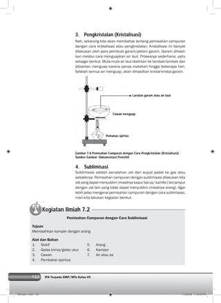 152 IPA Terpadu SMP/MTs Kelas VII
3. Pengkristalan (Kristalisasi)
Nah, sekarang kita akan membahas tentang pemisahan campuran
dengan cara kristalisasi atau pengkristalan. Kristalisasi ini banyak
dilakukan oleh para pembuat garam/petani garam. Garam dihasil-
kan melalui cara menguapkan air laut. Prosesnya sederhana, yaitu
sebagai berikut. Mula-mula air laut dialirkan ke tambak-tambak dan
dibiarkan menguap karena panas matahari hingga beberapa hari.
Setelah semua air menguap, akan dihasilkan kristal-kristal garam.
Gambar 7.8 Pemisahan Campuran dengan Cara Pengkristalan (Kristalisasi)
Sumber Gambar: Dokumentasi Penerbit
4. Sublimisasi
Sublimisasi adalah perubahan zat dari wujud padat ke gas atau
sebaliknya. Pemisahan campuran dengan sublimisasi dilakukan bila
zat yang dapat menyublim (misalnya kapur barus/ kamfer) tercampur
dengan zat lain yang tidak dapat menyublim (misalnya arang). Agar
lebih jelas mengenai pemisahan campuran dengan cara sublimisasi,
mari kita lakukan kegiatan berikut.
Larutan garam atau air laut
Cawan menguap
Pemanas spirtus
Kegiatan Ilmiah 7.2
Pemisahan Campuran dengan Cara Sublimisasi
Tujuan
Memisahkan kamper dengan arang
Alat dan Bahan
1. Statif 5. Arang
2. Gelas kimia/gelas ukur 6. Kamper
3. Cawan 7. Air atau es
4. Pembakar spiritus
008 bab 7.indd 152 7/18/2008 7:19:50 PM
 