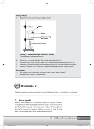 153Bab 7 Sifat Zat dan Pemisahan Campuran
Petunjuk Kerja
1. Siapkanlah alat dan bahan yang dibutuhkan.
Diskusikan 7.2
Apa perbedaan antara sublimasi dan meleleh? Dapatkah kamu menyebutkan contohnya?
Gambar 7.9 Pemisahan Campuran dengan Cara Sublimasi
Sumber Gambar: Dokumentasi Penerbit
Air/es
Kamper
Campuran arang
dan kamper
Pemanas
2. Masukkan campuran kamper dan arang dalam gelas kimia.
3. Tutuplah gelas kimia dengan cawan yang diisi air atau es seperti Gambar 7.10.
4. Nyalakan pembakar spiritus dan panaskan campuran sampai terjadi penguapan.
5. Setelah beberapa saat, amati zat yang menempel pada cawan bagian dalam.
Pertanyaan
1. Zat apakah yang menempel tertinggal pada cawan bagian dalam?
2. Mengapa hal tersebut dapat terjadi?
5. Kromatografi
Apakah kromatograﬁ itu? Pemisahan campuran dengan cara kro-
matograﬁ didasarkan pada perbedaan kecepatan merambat antara
partikel-partikel zat yang bercampur pada medium tertentu. Contoh
pemisahan secara kromatograﬁ adalah rembesan air pada dinding
yang menghasilkan garis-garis dengan jarak tertentu.
008 bab 7.indd 153 7/18/2008 7:19:51 PM
 