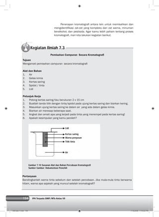 154 IPA Terpadu SMP/MTs Kelas VII
Kegiatan Ilmiah 7.3
Pemisahan Campuran Secara Kromatograﬁ
Tujuan
Mengamati pemisahan campuran secara kromatograﬁ
Alat dan Bahan
1. Air
2. Gelas kimia
3. Kertas saring
4. Spidol / tinta
5. Lidi
Petunjuk Kerja
1. Potong kertas saring/tisu berukuran 2 x 15 cm
2. Buatlah tanda titik dengan tinta/spidol pada ujung kertas saring dan biarkan kering.
3. Masukkan ujung kertas saring ke dalam air yang ada dalam gelas kimia.
4. Biarkan air meresap beberapa saat.
5. Angkat dan amati apa yang terjadi pada tinta yang menempel pada kertas saring!
6. Apakah kesimpulan yang kamu peroleh?
Penerapan kromatograﬁ antara lain untuk memisahkan dan
mengidentiﬁkasi zat-zat yang kompleks dari zat warna, minuman
beralkohol, dan pestisida. Agar kamu lebih paham tentang proses
kromatograﬁ, mari kita lakukan kegiatan berikut.
Gambar 7.10 Susunan Alat dan Bahan Percobaan Kromatografi
Sumber Gambar: Dokumentasi Penerbit
Lidi
Kertas saring
Warna penyusun
Titik tinta
Air
Pertanyaan
Bandingkanlah warna tinta sebelum dan setelah percobaan. Jika mula-mula tinta berwarna
hitam, warna apa sajakah yang muncul setelah kromatograﬁ?
008 bab 7.indd 154 7/18/2008 7:19:52 PM
 