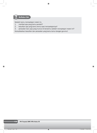 158 IPA Terpadu SMP/MTs Kelas VII
Refleksi Diri
Setelah kamu mempelajari materi ini,
1. manfaat apa yang kamu peroleh?
2. kesulitan apa yang kamu temui saat mempelajarinya?
3. persoalan baru apa yang muncul di benakmu setelah mempelajari materi ini?
Konsultasikan kesulitan dan persoalan yang kamu temui dengan gurumu!
008 bab 7.indd 158 7/18/2008 7:19:54 PM
 