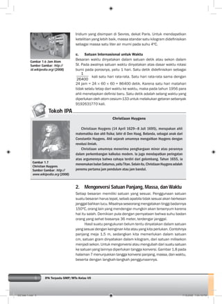 6 IPA Terpadu SMP/MTs Kelas VII
Iridium yang disimpan di Sevres, dekat Paris. Untuk mendapatkan
ketelitian yang lebih baik, massa standar satu kilogram dideﬁnisikan
sebagai massa satu liter air murni pada suhu 4ºC.
c. Satuan Internasional untuk Waktu
Besaran waktu dinyatakan dalam satuan detik atau sekon dalam
SI. Pada awalnya satuan waktu dinyatakan atas dasar waktu rotasi
bumi pada porosnya, yaitu 1 hari. Satu detik dideﬁnisikan sebagai
1
26400
kali satu hari rata-rata. Satu hari rata-rata sama dengan
24 jam = 24 60 60 = 86400 detik. Karena satu hari matahari
tidak selalu tetap dari waktu ke waktu, maka pada tahun 1956 para
ahli menetapkan deﬁnisi baru. Satu detik adalah selang waktu yang
diperlukan oleh atom cesium-133 untuk melakukan getaran sebanyak
9192631770 kali.
2. Mengonversi Satuan Panjang, Massa, dan Waktu
Setiap besaran memiliki satuan yang sesuai. Penggunaan satuan
suatu besaran harus tepat, sebab apabila tidak sesuai akan berkesan
janggalbahkanlucu.Misalnyaseseorangmengatakantinggibadannya
150ºC, orang lain yang mendengar mungkin akan tersenyum karena
hal itu salah. Demikian pula dengan pernyataan bahwa suhu badan
orang yang sehat biasanya 36 meter, terdengar janggal.
Hasil suatu pengukuran belum tentu dinyatakan dalam satuan
yang sesuai dengan keinginan kita atau yang kita perlukan. Contohnya
panjang meja 1,5 m, sedangkan kita memerlukan dalam satuan
cm, satuan gram dinyatakan dalam kilogram, dari satuan milisekon
menjadi sekon. Untuk mengonversi atau mengubah dari suatu satuan
ke satuan yang lainnya diperlukan tangga konversi. Gambar 1.8 pada
halaman 7 menunjukkan tangga konversi panjang, massa, dan waktu,
beserta dengan langkah-langkah penggunaannya.
Tokoh IPA
Gambar 1.7
Christian Huygens
Sumber Gambar: http://
www.wikipedia.org (2008)
Christiaan Huygens
Christiaan Huygens (14 April 1629—8 Juli 1695), merupakan ahli
matematika dan ahli ﬁsika; lahir di Den Haag, Belanda, sebagai anak dari
Constantin Huygens. Ahli sejarah umumnya mengaitkan Huygens dengan
revolusi ilmiah.
Christiaan umumnya menerima penghargaan minor atas perannya
dalam perkembangan kalkulus modern. Ia juga mendapatkan peringatan
atas argumennya bahwa cahaya terdiri dari gelombang. Tahun 1655, ia
menemukanbulanSaturnus,yaituTitan.Selainitu,ChristiaanHuygensadalah
penemu pertama jam pendulum atau jam bandul.
Gambar 1.6 Jam Atom
Sumber Gambar: http://
id.wikipedia.org/ (2008)
002 bab 1.indd 6 7/18/2008 7:04:18 PM
 