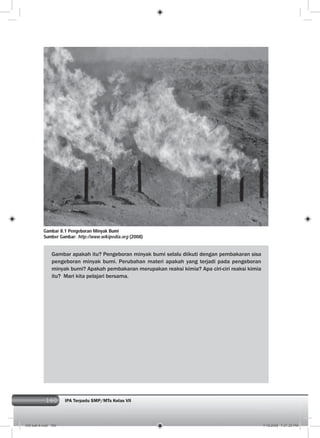 160 IPA Terpadu SMP/MTs Kelas VII160
Gambar apakah itu? Pengeboran minyak bumi selalu diikuti dengan pembakaran sisa
pengeboran minyak bumi. Perubahan materi apakah yang terjadi pada pengeboran
minyak bumi? Apakah pembakaran merupakan reaksi kimia? Apa ciri-ciri reaksi kimia
itu? Mari kita pelajari bersama.
Gambar 8.1 Pengeboran Minyak Bumi
Sumber Gambar: http://www.wikipedia.org (2008)
009 bab 8.indd 160 7/18/2008 7:21:20 PM
 