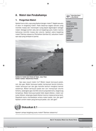 161Bab 8 Perubahan Materi dan Reaksi KImia 161
Kata-Kata Kunci
(Key Words)
materi
perubahan ﬁsika
perubahan kimia
reaksi kimia
persamaan reaksi
koeﬁsien
indeks
eksoterm
endoterm
pereaksi
produk
kalorimeter
A. Materi dan Perubahannya
1. Pengertian Materi
Apakah kamu tahu, apa yang disebut dengan materi? Segala sesuatu
di alam ini tergolong materi. Pada dasarnya segala sesuatu yang
memiliki massa dan menempati ruang dapat digolongkan sebagai
materi. Sebagai contoh, batu dan air tergolong suatu materi, karena
keduanya memiliki massa dan volume. Apakah udara tergolong
materi? Berikan alasanmu! Perhatikan Gambar 8.2, sebutkan materi
apa saja yang terdapat di pantai.
Apa saja wujud materi itu? Materi dapat berwujud padat,
cair, dan gas. Materi berwujud padat mempunyai bentuk tertentu,
materi berwujud cair dan gas memiliki bentuk mengikuti bentuk
wadahnya. Materi berwujud padat dan cair mempunyai volume
tertentu, sedangkan gas memiliki volume yang tidak tentu, tergantung
tempatnya. Materi berwujud padat tidak dapat ditekan, materi cair
sukar ditekan, tetapi gas dapat ditekan karena massa jenisnya kecil.
Dapatkah kamu membedakan antara materi padat, cair, dan gas?
Apakah contoh materi yang berwujud padat, cair, dan gas?
Gambar 8.2 Salah Satu Pantai di Tuban, Jawa Timur
Sumber Gambar: Dokumentasi Penulis
Diskusikan 8.1
Apakah cahaya tergolong suatu materi? Berikan alasanmu!
009 bab 8.indd 161 7/18/2008 7:21:23 PM
 