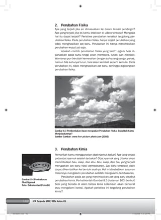 162 IPA Terpadu SMP/MTs Kelas VII162
2. Perubahan Fisika
Apa yang terjadi jika air dimasukkan ke dalam lemari pendingin?
Apa yang terjadi jika es kamu letakkan di udara terbuka? Mengapa
hal itu dapat terjadi? Peristiwa perubahan tersebut tergolong per-
ubahan ﬁsika. Pada perubahan ﬁsika, hanya terjadi perubahan yang
tidak menghasilkan zat baru. Perubahan ini hanya menimbulkan
perubahan wujud zat saja.
Apakah contoh perubahan ﬁsika yang lain? Logam besi di-
panaskan pada suhu tinggi akan membara, lunak dan mencair.
Warnanya pun berubah kemerahan dengan suhu yang sangat panas,
namun bila suhunya turun, besi akan kembali seperti semula. Pada
perubahan ini, tidak menghasilkan zat baru, sehingga digolongkan
perubahan ﬁsika.
Gambar 8.3 Pembentukan Awan merupakan Perubahan Fisika. Dapatkah Kamu
Menjelaskannya?
Sumber Gambar: www.free-picture-photo.com (2008)
3. Perubahan Kimia
Pernahkah kamu menggunakan obat nyamuk bakar? Apa yang terjadi
pada obat nyamuk setelah terbakar? Obat nyamuk yang dibakar akan
menimbulkan bau, asap, dan abu. Abu, asap, dan bau yang terjadi
merupakan zat baru hasil pembakaran. Zat baru tersebut tidak
dapat dikembalikan ke bentuk asalnya. Hal ini disebabkan susunan
materinya mengalami perubahan setelah mengalami pembakaran.
Perubahan pada zat yang menimbulkan zat yang baru disebut
perubahan kimia. Perhatikanlah Gambar 8.5 (halaman 163) berikut!
Besi yang berada di alam bebas lama kelamaan akan berkarat
atau mengalami korosi. Apakah peristiwa ini tergolong perubahan
kimia?
Gambar 8.4 Pembakaran
Obat Nyamuk
Foto: Dokumentasi Penerbit
009 bab 8.indd 162 7/18/2008 7:21:24 PM
 