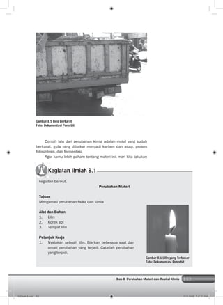 163Bab 8 Perubahan Materi dan Reaksi KImia 163
Contoh lain dari perubahan kimia adalah mobil yang sudah
berkarat, gula yang dibakar menjadi karbon dan asap, proses
fotosintesis, dan fermentasi.
Agar kamu lebih paham tentang materi ini, mari kita lakukan
Gambar 8.5 Besi Berkarat
Foto: Dokumentasi Penerbit
Kegiatan Ilmiah 8.1
kegiatan berikut.
Perubahan Materi
Tujuan
Mengamati perubahan ﬁsika dan kimia
Alat dan Bahan
1. Lilin
2. Korek api
3. Tempat lilin
Petunjuk Kerja
1. Nyalakan sebuah lilin. Biarkan beberapa saat dan
amati perubahan yang terjadi. Catatlah perubahan
yang terjadi.
Gambar 8.6 Lilin yang Terbakar
Foto: Dokumentasi Penerbit
009 bab 8.indd 163 7/18/2008 7:21:27 PM
 