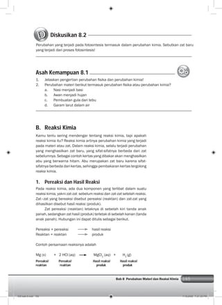 165Bab 8 Perubahan Materi dan Reaksi KImia 165
B. Reaksi Kimia
Kamu tentu sering mendengar tentang reaksi kimia, tapi apakah
reaksi kimia itu? Reaksi kimia artinya perubahan kimia yang terjadi
pada materi atau zat. Dalam reaksi kimia, selalu terjadi perubahan
yang menghasilkan zat baru, yang sifat-sifatnya berbeda dari zat
sebelumnya. Sebagai contoh kertas yang dibakar akan menghasilkan
abu yang berwarna hitam. Abu merupakan zat baru karena sifat-
sifatnya berbeda dari kertas, sehingga pembakaran kertas tergolong
reaksi kimia.
1. Pereaksi dan Hasil Reaksi
Pada reaksi kimia, ada dua komponen yang terlibat dalam suatu
reaksi kimia, yakni zat-zat sebelum reaksi dan zat-zat setelah reaksi.
Zat–zat yang bereaksi disebut pereaksi (reaktan) dan zat-zat yang
dihasilkan disebut hasil reaksi (produk).
Zat pereaksi (reaktan) letaknya di sebelah kiri tanda anak
panah, sedangkan zat hasil (produk) terletak di sebelah kanan (tanda
anak panah). Hubungan ini dapat ditulis sebagai berikut.
Pereaksi + pereaksi hasil reaksi
Reaktan + reaktan produk
Contoh persamaan reaksinya adalah
Mg (s) + 2 HCl (aq) MgCl2
(aq) + H2
(g)
Pereaksi/ Pereaksi/ Hasil reaksi/ Hasil reaksi/
reaktan reaktan produk produk
Diskusikan 8.2
Perubahan yang terjadi pada fotosintesis termasuk dalam perubahan kimia. Sebutkan zat baru
yang terjadi dari proses fotosintesis!
1. Jelaskan pengertian perubahan ﬁsika dan perubahan kimia!
2. Perubahan materi berikut termasuk perubahan ﬁsika atau perubahan kimia?
a. Nasi menjadi basi
b. Awan menjadi hujan
c. Pembuatan gula dari tebu
d. Garam larut dalam air
Asah Kemampuan 8.1
009 bab 8.indd 165 7/18/2008 7:21:30 PM
 