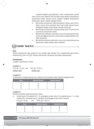 168 IPA Terpadu SMP/MTs Kelas VII168
Langkah-langkah yang dilakukan untuk menyamakan jumlah
atom unsur-unsur sebelum dan sesudah reaksi disebut penyetaraan
persamaan reaksi. Secara umum, langkah–langkah penyetaraan
persamaan reaksi adalah sebagai berikut.
a. Menuliskan persamaan reaksi yang belum setara, yaitu menu-
liskan rumus kimia pereaksi atau hasil reaksi secara benar,
dilengkapi dengan wujud (fase) masing-masing zat.
b. Menentukan jumlah atom masing-masing unsur di ruas kiri dan
ruas kanan persamaan reaksi
c. Memberikan koeﬁsien untuk tiap rumus kimia pada persamaan
reaksi sehingga persamaan reaksi setara (harga koeﬁsien satu
tidak dituliskan)
d. Memeriksa kembali jumlah atom unsur-unsur pada kedua ruas
persamaan reaksi setelah diberi koeﬁsien.
Contoh Soal 8.2C
Soal
Reaksi pembakaran gas propana (C3
H8
) dengan gas oksigen (O2
) menghasilkan gas karbon
dioksida (CO2
) dan air (H2
O). Tuliskan persamaan reaksinya, kemudian setarakanlah.
Pembahasan
Langkah penyetaraan reaksi:
Langkah 1:
C3
H8
(g) + O2
(g) CO2
(g) + H2
O (ℓ)
sebelum reaksi setelah reaksi
Langkah 2:
Jumlah atom masing-masing unsur sebelum dan sesudah reaksi adalah sebagai berikut.
Atom Sebelum Reaksi Setelah Reaksi
C
H
O
3
8
2
1
2
3
Langkah 3:
Memberi koeﬁsien pada persamaan reaksi
a. Jumlah atom C di sebelah kiri = 3, sedangkan jumlah atom C di sebelah kanan = 1, maka
molekul CO2
di sebelah kanan dikalikan 3 (sehingga jumlah atom C setara).
C3
H8
(g) + O2
(g) 3 CO2
(g) + H2
O (ℓ)
Atom Sebelum Reaksi Setelah Reaksi
C
H
O
3
8
2
3
2
7
009 bab 8.indd 168 7/18/2008 7:21:31 PM
 
