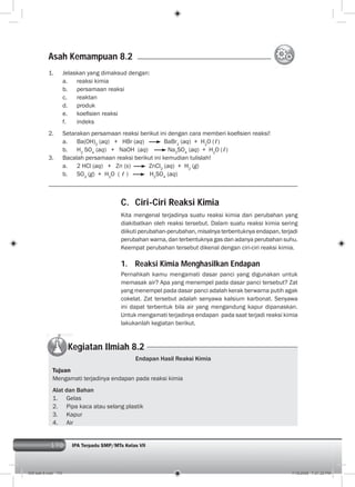 170 IPA Terpadu SMP/MTs Kelas VII170
C. Ciri-Ciri Reaksi Kimia
Kita mengenal terjadinya suatu reaksi kimia dari perubahan yang
diakibatkan oleh reaksi tersebut. Dalam suatu reaksi kimia sering
diikuti perubahan-perubahan, misalnya terbentuknya endapan, terjadi
perubahan warna, dan terbentuknya gas dan adanya perubahan suhu.
Keempat perubahan tersebut dikenal dengan ciri-ciri reaksi kimia.
1. Reaksi Kimia Menghasilkan Endapan
Pernahkah kamu mengamati dasar panci yang digunakan untuk
memasak air? Apa yang menempel pada dasar panci tersebut? Zat
yang menempel pada dasar panci adalah kerak berwarna putih agak
cokelat. Zat tersebut adalah senyawa kalsium karbonat. Senyawa
ini dapat terbentuk bila air yang mengandung kapur dipanaskan.
Untuk mengamati terjadinya endapan pada saat terjadi reaksi kimia
lakukanlah kegiatan berikut.
Endapan Hasil Reaksi Kimia
Tujuan
Mengamati terjadinya endapan pada reaksi kimia
Alat dan Bahan
1. Gelas
2. Pipa kaca atau selang plastik
3. Kapur
4. Air
1. Jelaskan yang dimaksud dengan:
a. reaksi kimia
b. persamaan reaksi
c. reaktan
d. produk
e. koeﬁsien reaksi
f. indeks
2. Setarakan persamaan reaksi berikut ini dengan cara memberi koeﬁsien reaksi!
a. Ba(OH)2
(aq) + HBr (aq) BaBr2
(aq) + H2
O (ℓ)
b. H2
SO4
(aq) + NaOH (aq) Na2
SO4
(aq) + H2
O (ℓ)
3. Bacalah persamaan reaksi berikut ini kemudian tulislah!
a. 2 HCl (aq) + Zn (s) ZnCl2
(aq) + H2
(g)
b. SO3
(g) + H2
O ( ℓ ) H2
SO4
(aq)
Asah Kemampuan 8.2
Kegiatan Ilmiah 8.2
009 bab 8.indd 170 7/18/2008 7:21:32 PM
 