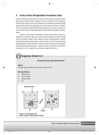 173Bab 8 Perubahan Materi dan Reaksi KImia 173
4. Reaksi Kimia Menghasilkan Perubahan Suhu
Dalam kehidupan sehari-hari sering kita lihat orang mencampur batu
gamping atau batu kapur dengan air untuk melabur, atau mengecat
tembok dan pagar rumah. Pernahkah kamu perhatikan peristiwa yang
terjadi pada saat batu gamping atau batu kapur dicampur dengan
air? Pada saat batu gamping atau batu kapur bercampur dengan air
akan terjadi reaksi yang melepaskan panas disertai dengan kepulan
asap.
Reaksi kimia selalu melibatkan energi, ada reaksi yang me-
lepaskan energi dan ada pula reaksi yang menyerap energi. Energi
yang menyertai reaksi kimia dapat berupa energi panas. Reaksi
yang melepaskan panas seperti reaksi antara air dan batu gamping
sering disebut reaksi eksoterm. Reaksi yang menyerap panas seperti
reaksi fotosintesis pada daun disebut reaksi endoterm. Untuk lebih
memahami hal itu dapat kamu lakukan kegiatan berikut.
Kegiatan Ilmiah 8.4
Perubahan Suhu pada Reaksi Kimia
Tujuan
Mengamati perubahan suhu pada reaksi kimia
Alat dan Bahan
1. Gelas kimia
2. Termometer
3. Kapur tohor
4. Air
Gambar 8.13 Rangkaian Alat
Sumber Gambar: Dokumentasi Penerbit
Molekul larutan
Kepingan
Serbuk
(I)
(II)
009 bab 8.indd 173 7/18/2008 7:21:36 PM
 