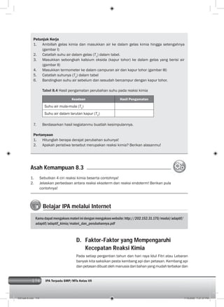 174 IPA Terpadu SMP/MTs Kelas VII174
Petunjuk Kerja
1. Ambillah gelas kimia dan masukkan air ke dalam gelas kimia hingga setengahnya
(gambar I)
2. Catatlah suhu air dalam gelas (T1
) dalam tabel.
3. Masukkan sebongkah kalsium oksida (kapur tohor) ke dalam gelas yang berisi air
(gambar II)
4. Masukkan termometer ke dalam campuran air dan kapur tohor (gambar III)
5. Catatlah suhunya (T2
) dalam tabel
6. Bandingkan suhu air sebelum dan sesudah bercampur dengan kapur tohor.
Tabel 8.4 Hasil pengamatan perubahan suhu pada reaksi kimia
Keadaan Hasil Pengamatan
Suhu air mula-mula (T1
)
Suhu air dalam larutan kapur (T2
)
7. Berdasarkan hasil kegiatanmu buatlah kesimpulannya.
Pertanyaan
1. Hitunglah berapa derajat perubahan suhunya!
2. Apakah peristiwa tersebut merupakan reaksi kimia? Berikan alasanmu!
1. Sebutkan 4 ciri reaksi kimia beserta contohnya!
2. Jelaskan perbedaan antara reaksi eksoterm dan reaksi endoterm! Berikan pula
contohnya!
Asah Kemampuan 8.3
Belajar IPA melalui Internet
Kamudapatmengaksesmateriinidenganmengakseswebsite:http://202.152.31.170/modul/adaptif/
adaptif/adaptif_kimia/materi_dan_perubahannya.pdf
D. Faktor-Faktor yang Mempengaruhi
Kecepatan Reaksi Kimia
Pada setiap pergantian tahun dan hari raya Idul Fitri atau Lebaran
banyak kita saksikan pesta kembang api dan petasan. Kembang api
danpetasandibuatolehmanusiadaribahanyangmudahterbakardan
009 bab 8.indd 174 7/18/2008 7:21:37 PM
 