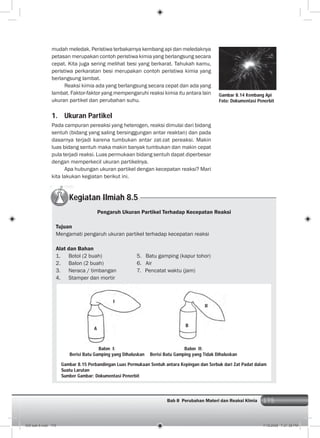 175Bab 8 Perubahan Materi dan Reaksi KImia 175
mudah meledak. Peristiwa terbakarnya kembang api dan meledaknya
petasan merupakan contoh peristiwa kimia yang berlangsung secara
cepat. Kita juga sering melihat besi yang berkarat. Tahukah kamu,
peristiwa perkaratan besi merupakan contoh peristiwa kimia yang
berlangsung lambat.
Reaksi kimia ada yang berlangsung secara cepat dan ada yang
lambat. Faktor-faktor yang mempengaruhi reaksi kimia itu antara lain
ukuran partikel dan perubahan suhu.
1. Ukuran Partikel
Pada campuran pereaksi yang heterogen, reaksi dimulai dari bidang
sentuh (bidang yang saling bersinggungan antar reaktan) dan pada
dasarnya terjadi karena tumbukan antar zat-zat pereaksi. Makin
luas bidang sentuh maka makin banyak tumbukan dan makin cepat
pula terjadi reaksi. Luas permukaan bidang sentuh dapat diperbesar
dengan memperkecil ukuran partikelnya.
Apa hubungan ukuran partikel dengan kecepatan reaksi? Mari
kita lakukan kegiatan berikut ini.
Gambar 8.14 Kembang Api
Foto: Dokumentasi Penerbit
Kegiatan Ilmiah 8.5
Pengaruh Ukuran Partikel Terhadap Kecepatan Reaksi
Tujuan
Mengamati pengaruh ukuran partikel terhadap kecepatan reaksi
Alat dan Bahan
1. Botol (2 buah) 5. Batu gamping (kapur tohor)
2. Balon (2 buah) 6. Air
3. Neraca / timbangan 7. Pencatat waktu (jam)
4. Stamper dan mortir
Balon II:
Berisi Batu Gamping yang Tidak Dihaluskan
B
A
I
II
Gambar 8.15 Perbandingan Luas Permukaan Sentuh antara Kepingan dan Serbuk dari Zat Padat dalam
Suatu Larutan
Sumber Gambar: Dokumentasi Penerbit
Balon I:
Berisi Batu Gamping yang Dihaluskan
009 bab 8.indd 175 7/18/2008 7:21:38 PM
 