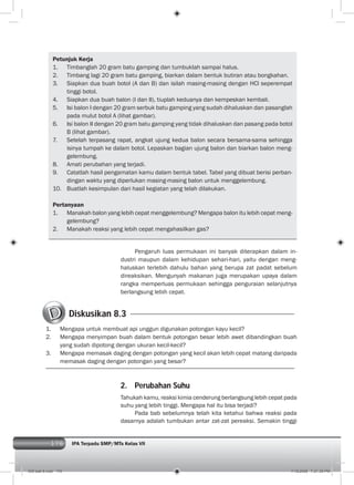 176 IPA Terpadu SMP/MTs Kelas VII176
Petunjuk Kerja
1. Timbanglah 20 gram batu gamping dan tumbuklah sampai halus.
2. Timbang lagi 20 gram batu gamping, biarkan dalam bentuk butiran atau bongkahan.
3. Siapkan dua buah botol (A dan B) dan isilah masing-masing dengan HCl seperempat
tinggi botol.
4. Siapkan dua buah balon (I dan II), tiuplah keduanya dan kempeskan kembali.
5. Isi balon I dengan 20 gram serbuk batu gamping yang sudah dihaluskan dan pasanglah
pada mulut botol A (lihat gambar).
6. Isi balon II dengan 20 gram batu gamping yang tidak dihaluskan dan pasang pada botol
B (lihat gambar).
7. Setelah terpasang rapat, angkat ujung kedua balon secara bersama-sama sehingga
isinya tumpah ke dalam botol. Lepaskan bagian ujung balon dan biarkan balon meng-
gelembung.
8. Amati perubahan yang terjadi.
9. Catatlah hasil pengamatan kamu dalam bentuk tabel. Tabel yang dibuat berisi perban-
dingan waktu yang diperlukan masing-masing balon untuk menggelembung.
10. Buatlah kesimpulan dari hasil kegiatan yang telah dilakukan.
Pertanyaan
1. Manakah balon yang lebih cepat menggelembung? Mengapa balon itu lebih cepat meng-
gelembung?
2. Manakah reaksi yang lebih cepat mengahasilkan gas?
Pengaruh luas permukaan ini banyak diterapkan dalam in-
dustri maupun dalam kehidupan sehari-hari, yaitu dengan meng-
haluskan terlebih dahulu bahan yang berupa zat padat sebelum
direaksikan. Mengunyah makanan juga merupakan upaya dalam
rangka memperluas permukaan sehingga penguraian selanjutnya
berlangsung lebih cepat.
Diskusikan 8.3
1. Mengapa untuk membuat api unggun digunakan potongan kayu kecil?
2. Mengapa menyimpan buah dalam bentuk potongan besar lebih awet dibandingkan buah
yang sudah dipotong dengan ukuran kecil-kecil?
3. Mengapa memasak daging dengan potongan yang kecil akan lebih cepat matang daripada
memasak daging dengan potongan yang besar?
2. Perubahan Suhu
Tahukah kamu, reaksi kimia cenderung berlangsung lebih cepat pada
suhu yang lebih tinggi. Mengapa hal itu bisa terjadi?
Pada bab sebelumnya telah kita ketahui bahwa reaksi pada
dasarnya adalah tumbukan antar zat-zat pereaksi. Semakin tinggi
009 bab 8.indd 176 7/18/2008 7:21:39 PM
 