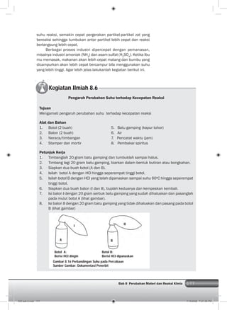 177Bab 8 Perubahan Materi dan Reaksi KImia 177
suhu reaksi, semakin cepat pergerakan partikel-partikel zat yang
bereaksi sehingga tumbukan antar partikel lebih cepat dan reaksi
berlangsung lebih cepat.
Berbagai proses industri dipercepat dengan pemanasan,
misalnya industri amoniak (NH3
) dan asam sulfat (H2
SO4
). Ketika Ibu
mu memasak, makanan akan lebih cepat matang dan bumbu yang
dicampurkan akan lebih cepat bercampur bila menggunakan suhu
yang lebih tinggi. Agar lebih jelas lakukanlah kegiatan berikut ini.
Kegiatan Ilmiah 8.6
Pengaruh Perubahan Suhu terhadap Kecepatan Reaksi
Tujuan
Mengamati pengaruh perubahan suhu terhadap kecepatan reaksi
Alat dan Bahan
1. Botol (2 buah) 5. Batu gamping (kapur tohor)
2. Balon (2 buah) 6. Air
3. Neraca/timbangan 7. Pencatat waktu (jam)
4. Stamper dan mortir 8. Pembakar spiritus
Petunjuk Kerja
1. Timbanglah 20 gram batu gamping dan tumbuklah sampai halus.
2. Timbang lagi 20 gram batu gamping, biarkan dalam bentuk butiran atau bongkahan.
3. Siapkan dua buah botol (A dan B).
4. Isilah botol A dengan HCl hingga seperempat tinggi botol.
5. Isilah botol B dengan HCl yang telah dipanaskan sampai suhu 60o
C hingga seperempat
tinggi botol.
6. Siapkan dua buah balon (I dan II), tiuplah keduanya dan kempeskan kembali.
7. Isi balon I dengan 20 gram serbuk batu gamping yang sudah dihaluskan dan pasanglah
pada mulut botol A (lihat gambar).
8. Isi balon II dengan 20 gram batu gamping yang tidak dihaluskan dan pasang pada botol
B (lihat gambar)
B
II
A
I
Gambar 8.16 Perbandingan Suhu pada Percobaan
Sumber Gambar: Dokumentasi Penerbit
Botol A:
Berisi HCl dingin
Botol B:
Berisi HCl dipanaskan
009 bab 8.indd 177 7/18/2008 7:21:39 PM
 