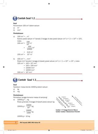 8 IPA Terpadu SMP/MTs Kelas VII
Soal
Konversikan 100 cm2
dalam satuan
a) m2
b) mm2
Pembahasan
a) 100 cm2
= … m2
Karena posisi satuan m2
berada 2 tangga di atas posisi satuan cm2
(n = 2 → 102n
→ 104
),
maka
100 cm2
= 4
100
10
m2
=
100
10000
m2
= 0,01 m2
100 cm2
= 10-2
m2
b) 100 cm2
= … mm2
Posisi mm2
berada 1 tangga di bawah posisi satuan cm2
(n = 1 → 102n
→ 102
), maka
100 cm2
= 100 102
mm2
= 100 100 mm2
= 10000 mm2
= 10000 mm2
100 cm2
= 104
mm2
Contoh Soal 1.2
Contoh Soal 1.3
Soal
Nyatakan massa benda 10000 g dalam satuan
a) kg
b) mg
Pembahasan
Perhatikan tangga konversi massa di samping!
a) 10000 g = … kg
Posisi g berada 3 tangga di bawah posisi satuan kg
10000 g = 3
10000
10
kg
=
10000
1000
kg
10000 g = 10 kg
Gambar 1.9 Tangga Konversi Massa
Sumber Gambar: Dokumentasi Penerbit
kg
hg
dag
g
dg
cg
mg
(kilogram)
(hektogram)
(dekagram)
(gram)
(desigram)
(centigram)
(miligram)
turun
tangga
dikali10
naik
tangga
dibagi10
002 bab 1.indd 8 7/18/2008 7:04:19 PM
 