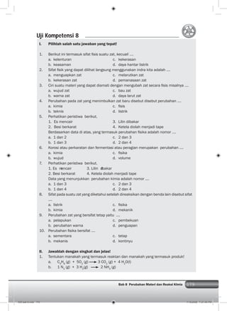 179Bab 8 Perubahan Materi dan Reaksi KImia 179
I. Pilihlah salah satu jawaban yang tepat!
1. Berikut ini termasuk sifat ﬁsis suatu zat, kecuali ....
a. kelenturan c. kekerasan
b. keasaman d. daya hantar listrik
2. Sifat ﬁsik yang dapat dilihat langsung menggunakan indra kita adalah ....
a. menguapkan zat c. melarutkan zat
b. kekerasan zat d. pemanasaan zat
3. Ciri suatu materi yang dapat diamati dengan mengubah zat secara ﬁsis misalnya ....
a. wujud zat c. bau zat
b. warna zat d. daya larut zat
4. Perubahan pada zat yang menimbulkan zat baru disebut disebut perubahan ....
a. kimia c. ﬁsis
b. teknis d. listrik
5. Perhatikan peristiwa berikut.
1. Es mencair 3. Lilin dibakar
2. Besi berkarat 4. Ketela diolah menjadi tape
Berdasarkan data di atas, yang termasuk perubahan ﬁsika adalah nomor ....
a. 1 dan 2 c. 2 dan 3
b. 1 dan 3 d. 2 dan 4
6. Korosi atau perkaratan dan fermentasi atau peragian merupakan perubahan ....
a. kimia c. ﬁsika
b. wujud d. volume
7. Perhatikan peristiwa berikut.
1. Es mencair 3. Lilin dibakar
2. Besi berkarat 4. Ketela diolah menjadi tape
Data yang menunjukkan perubahan kimia adalah nomor ....
a. 1 dan 3 c. 2 dan 3
b. 1 dan 4 d. 2 dan 4
8. Sifat pada suatu zat yang diketahui setelah direaksikan dengan benda lain disebut sifat
....
a. listrik c. ﬁsika
b. kimia d. mekanik
9. Perubahan zat yang bersifat tetap yaitu ....
a. pelapukan c. pembekuan
b. perubahan warna d. penguapan
10. Perubahan ﬁsika bersifat ....
a. sementara c. tetap
b. mekanis d. kontinyu
II. Jawablah dengan singkat dan jelas!
1. Tentukan manakah yang termasuk reaktan dan manakah yang termasuk produk!
a. C3
H8
(g) + 5O2
(g) 3 CO2
(g) + 4 H2
O(l)
b. 1 N2
(g) + 3 H2
(g) 2 NH3
(g)
Uji Kompetensi 8
009 bab 8.indd 179 7/18/2008 7:21:40 PM
 