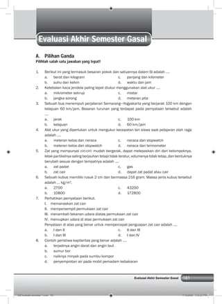 181Evaluasi Akhir Semester Gasal
Evaluasi Akhir Semester Gasal
A. Pilihan Ganda
Pilihlah salah satu jawaban yang tepat!
1. Berikut ini yang termasuk besaran pokok dan satuannya dalam SI adalah ....
a. berat dan kilogram c. panjang dan kilometer
b. suhu dan kelvin d. waktu dan jam
2. Ketebalan kaca jendela paling tepat diukur menggunakan alat ukur ....
a. mikrometer sekrup c. mistar
b. jangka sorong d. meteran pita
3. Sebuah bus menempuh perjalanan Semarang—Yogyakarta yang berjarak 100 km dengan
kelajuan 60 km/jam. Besaran turunan yang terdapat pada pernyataan tersebut adalah
....
a. jarak c. 100 km
b. kelajuan d. 60 km/jam
4. Alat ukur yang diperlukan untuk mengukur kecepatan lari siswa saat pelajaran olah raga
adalah ....
a. meteran kelos dan neraca c. neraca dan stopwatch
b. meteran kelos dan stopwatch d. neraca dan termometer
5. Zat yang mempunyai ciri-ciri: mudah bergerak, dapat melepaskan diri dari kelompoknya,
letak partikelnya saling berjauhan tetapi tidak teratur, volumenya tidak tetap, dan bentuknya
berubah sesuai dengan tempatnya adalah ....
a. zat padat c. gas
b. zat cair d. dapat zat padat atau cair
6. Sebuah kubus memiliki rusuk 2 cm dan bermassa 216 gram. Massa jenis kubus tersebut
adalah ... kg/m3
.
a. 2700 c. 43200
b. 10800 d. 172800
7. Perhatikan pernyataan berikut.
I. memanaskan zat cair
II. mempersempit permukaan zat cair
III. menambah tekanan udara diatas permukaan zat cair
IV. meniupkan udara di atas permukaan zat cair
Penyataan di atas yang benar untuk mempercepat penguapan zat cair adalah ....
a. I dan II c. II dan III
b. I dan III d. I dan IV
8. Contoh peristiwa kapilaritas yang benar adalah ....
a. terjadinya angin darat dan angin laut
b. sumur bor
c. naiknya minyak pada sumbu kompor
d. penyemprotan air pada mobil pemadam kebakaran
009 evaluasi semester 1.indd 181 7/18/2008 7:23:21 PM
 
