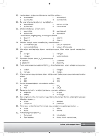 183Evaluasi Akhir Semester Gasal
18. Larutan asam yang aman dikonsumsi oleh kita adalah ....
a. asam klorida c. asam asetat
b. asam sulfat d. asam sianida
19. Zat yang terkandung dalam air laut adalah ....
a. asam klorida c. natrium klorida
b. asam sulfat d. kalium sulfat
20. Diketahui beberapa larutan asam:
I. asam nitrat III. asam asetat
II. asam sulfat IV. asam sitrat
Larutan asam yang tergolong asam organik adalah....
a. 1 dan 2 c. 1 dan 3
b. 2 dan 4 d. 1 dan 4
21. Senyawa dengan rumus kimia Ca(OH)2
memiliki nama ....
a. kalium hidroksida c. kalsium hidroksida
b. kalium dihidroksida d. kalsium dihidroksida
22. Kita setiap saat bernafas dengan menghirup udara. Udara paling banyak mengandung
gas....
a. oksigen c. hidrogen
b. nitrogen d. karbon dioksida
23. 2 molekul glukosa atau C6
H12
O6
mengandung ....
a. 6 atom C c. 12 atom O
b. 12 atom H d. 2 atom C6
24. Pupuk urea dengan rumus kimia CO(NH2
)2
, dimanfaatkan para petani sebagai sumber unsur
....
a. karbon c. nitrogen
b. hidrogen d. oksigen
25. 10 gram garam dapur terdapat dalam 500 gram air. Kadar garam dapur dalam air tersebut
adalah ....
a. 10% c. 30%
b. 20% d. 40%
26. Rumus senyawa dipospor pentaoksida adalah....
a. 2P5
O c. P2
O5
b. P5
O2
d. 5 P2
O
27. Campuran berikut ini tergolong campuran heterogen adalah ....
a. air garam c. air gula
b. air kopi d. air sungai
28. Cara yang tepat untuk memisahkan kapur barus atau kamper dari zat-zat pengotornya dapat
dilakukan dengan ....
a. ﬁltrasi c. destilasi
b. kristalisasi d. sublimasi
29. Korosi atau perkaratan dan fermentasi atau peragian merupakan perubahan ....
a. kimia c. ﬁsika
b. wujud d. volume
30. Perhatikan peristiwa berikut.
I. Es mencair III. Lilin dibakar
II. Besi berkarat IV. Ketela diolah menjadi tape
009 evaluasi semester 1.indd 183 7/18/2008 7:23:22 PM
 