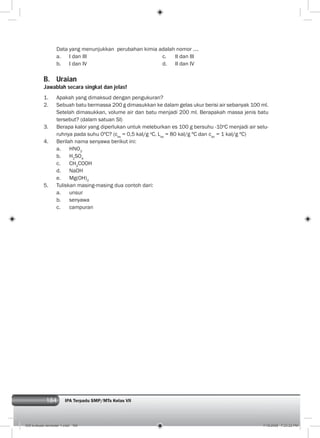 184 IPA Terpadu SMP/MTs Kelas VII
Data yang menunjukkan perubahan kimia adalah nomor ....
a. I dan III c. II dan III
b. I dan IV d. II dan IV
B. Uraian
Jawablah secara singkat dan jelas!
1. Apakah yang dimaksud dengan pengukuran?
2. Sebuah batu bermassa 200 g dimasukkan ke dalam gelas ukur berisi air sebanyak 100 ml.
Setelah dimasukkan, volume air dan batu menjadi 200 ml. Berapakah massa jenis batu
tersebut? (dalam satuan SI)
3. Berapa kalor yang diperlukan untuk meleburkan es 100 g bersuhu -10o
C menjadi air selu-
ruhnya pada suhu 0ºC? (ces
= 0,5 kal/g o
C, Les
= 80 kal/g ºC dan cair
= 1 kal/g ºC)
4. Berilah nama senyawa berikut ini:
a. HNO3
b. H2
SO4
c. CH3
COOH
d. NaOH
e. Mg(OH)2
5. Tuliskan masing-masing dua contoh dari:
a. unsur
b. senyawa
c. campuran
009 evaluasi semester 1.indd 184 7/18/2008 7:23:22 PM
 