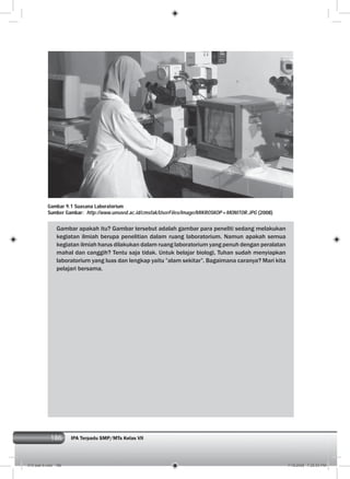 186 IPA Terpadu SMP/MTs Kelas VII186
Gambar apakah itu? Gambar tersebut adalah gambar para peneliti sedang melakukan
kegiatan ilmiah berupa penelitian dalam ruang laboratorium. Namun apakah semua
kegiatan ilmiah harus dilakukan dalam ruang laboratorium yang penuh dengan peralatan
mahal dan canggih? Tentu saja tidak. Untuk belajar biologi, Tuhan sudah menyiapkan
laboratorium yang luas dan lengkap yaitu ”alam sekitar”. Bagaimana caranya? Mari kita
pelajari bersama.
Gambar 9.1 Suasana Laboratorium
Sumber Gambar: http://www.unsoed.ac.id/cmsfak/UserFiles/Image/MIKROSKOP+MONITOR.JPG (2008)
010 bab 9.indd 186 7/18/2008 7:25:53 PM
 