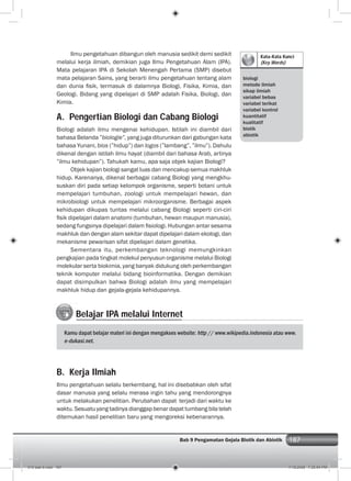 187Bab 9 Pengamatan Gejala Biotik dan Abiotik 187
Kata-Kata Kunci
(Key Words)
biologi
metode ilmiah
sikap ilmiah
variabel bebas
variabel terikat
variabel kontrol
kuantitatif
kualitatif
biotik
abiotik
Belajar IPA melalui Internet
Kamu dapat belajar materi ini dengan mengakses website: http // www.wikipedia.indonesia atau www.
e-dukasi.net.
Ilmu pengetahuan dibangun oleh manusia sedikit demi sedikit
melalui kerja ilmiah, demikian juga Ilmu Pengetahuan Alam (IPA).
Mata pelajaran IPA di Sekolah Menengah Pertama (SMP) disebut
mata pelajaran Sains, yang berarti ilmu pengetahuan tentang alam
dan dunia ﬁsik, termasuk di dalamnya Biologi, Fisika, Kimia, dan
Geologi. Bidang yang dipelajari di SMP adalah Fisika, Biologi, dan
Kimia.
A. Pengertian Biologi dan Cabang Biologi
Biologi adalah ilmu mengenai kehidupan. Istilah ini diambil dari
bahasa Belanda ”biologie”, yang juga diturunkan dari gabungan kata
bahasa Yunani, bios (”hidup”) dan logos (”lambang”, ”ilmu”). Dahulu
dikenal dengan istilah ilmu hayat (diambil dari bahasa Arab, artinya
”ilmu kehidupan”). Tahukah kamu, apa saja objek kajian Biologi?
Objek kajian biologi sangat luas dan mencakup semua makhluk
hidup. Karenanya, dikenal berbagai cabang Biologi yang mengkhu-
suskan diri pada setiap kelompok organisme, seperti botani untuk
mempelajari tumbuhan, zoologi untuk mempelajari hewan, dan
mikrobiologi untuk mempelajari mikroorganisme. Berbagai aspek
kehidupan dikupas tuntas melalui cabang Biologi seperti ciri-ciri
ﬁsik dipelajari dalam anatomi (tumbuhan, hewan maupun manusia),
sedang fungsinya dipelajari dalam ﬁsiologi. Hubungan antar sesama
makhluk dan dengan alam sekitar dapat dipelajari dalam ekologi, dan
mekanisme pewarisan sifat dipelajari dalam genetika.
Sementara itu, perkembangan teknologi memungkinkan
pengkajian pada tingkat molekul penyusun organisme melalui Biologi
molekular serta biokimia, yang banyak didukung oleh perkembangan
teknik komputer melalui bidang bioinformatika. Dengan demikian
dapat disimpulkan bahwa Biologi adalah ilmu yang mempelajari
makhluk hidup dan gejala-gejala kehidupannya.
B. Kerja Ilmiah
Ilmu pengetahuan selalu berkembang, hal ini disebabkan oleh sifat
dasar manusia yang selalu merasa ingin tahu yang mendorongnya
untuk melakukan penelitian. Perubahan dapat terjadi dari waktu ke
waktu. Sesuatu yang tadinya dianggap benar dapat tumbang bila telah
ditemukan hasil penelitian baru yang mengoreksi kebenarannya.
010 bab 9.indd 187 7/18/2008 7:25:54 PM
 