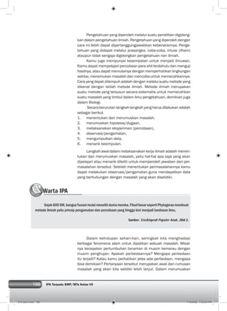 188 IPA Terpadu SMP/MTs Kelas VII188
Pengetahuan yang diperoleh melalui suatu penelitian digolong-
kan dalam pengetahuan ilmiah. Pengetahuan yang diperoleh dengan
cara ini lebih dapat dipertanggungjawabkan kebenarannya. Penge-
tahuan yang didapat melalui prasangka, coba-coba, intuisi (ilham)
ataupun tidak sengaja digolongkan pengetahuan non ilmiah.
Kamu juga mempunyai kesempatan untuk menjadi ilmuwan.
Kamu dapat mempelajari percobaan para ahli terdahulu dan menguji
hasilnya, atau dapat memulainya dengan memperhatikan lingkungan
sekitar, menemukan masalah dan mencoba untuk memecahkannya.
Cara yang dapat ditempuh adalah dengan melalui suatu metode yang
dikenal dengan istilah metode ilmiah. Metode ilmiah merupakan
suatu metode yang tersusun secara sistematis untuk memecahkan
suatu masalah yang timbul dalam ilmu pengetahuan, demikian juga
dalam Biologi.
Secara berurutan langkah-langkah yang harus dilakukan adalah
sebagai berikut.
1. menentukan dan merumuskan masalah,
2. merumuskan hipotesis/dugaan,
3. melaksanakan eksperimen (percobaan),
4. observasi/pengamatan,
5. mengumpulkan data,
6. menarik kesimpulan.
Langkah awal dalam melaksanakan kerja ilmiah adalah menen-
tukan dan merumuskan masalah, yaitu hal-hal apa saja yang akan
dipelajari atau menarik diteliti untuk memperoleh jawaban dari per-
masalahan tersebut. Setelah menentukan permasalahannya kamu
dapat melakukan observasi/pengamatan guna mendapatkan data
yang berhubungan dengan masalah yang akan diselidiki.
Warta IPAWWWWWWW
Sejak600SM,bangsaYunanimulaimenelitiduniamereka.FilsufbesarsepertiPhytagorasmembuat
metode ilmiah yaitu prinsip pengamatan dan percobaan yang hingga kini menjadi landasan ilmu.
Sumber: Ensiklopedi Populer Anak, Jilid 2.
Dalam kehidupan sehari-hari, seringkali kita menghadapi
berbagai fenomena alam untuk dijadikan sebuah masalah. Misal-
nya kecepatan pertumbuhan tanaman di musim kemarau dengan
musim penghujan. Apakah perbedaannya? Mengapa perbedaan
itu terjadi? Kalau kamu perhatikan jelas ada perbedaan, mengapa
bisa demikian? Pertanyaan tersebut merupakan awal dari rumusan
masalah yang akan kita selidiki lebih lanjut. Dalam merumuskan
010 bab 9.indd 188 7/18/2008 7:25:54 PM
 