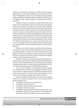 189Bab 9 Pengamatan Gejala Biotik dan Abiotik 189
masalah untuk percobaan, pertanyaan hendaknya lebih mengarah
pada jawaban ”ya atau tidak, berpengaruh atau tidak, berbeda atau
tidak” sehingga lebih mudah untuk menetapkan hipotesis/dugaan
mengenai percobaan yang akan dilakukan. Salah satu contoh rumus-
an masalah adalah ”adakah pengaruh air terhadap pertumbuhan
tanaman?”
Langkah berikutnya menentukan variabel (faktor-faktor yang
terlibat dan mempengaruhi sesuatu yang diamati) yang terdapat
dalam permasalahan. Ada tiga jenis variabel dalam kegiatan
penelitian, yaitu variabel bebas, variabel respon, dan variabel kontrol.
Pada permasalahan ”adakah pengaruh air terhadap pertumbuhan
tanaman”, volume air yang diberikan dapat bervariasi. Faktor ini
disebut variabel bebas/variabel manipulatif yaitu variabel yang dapat
diubah-ubah dan mempengaruhi/menyebabkan terjadinya suatu
proses/gejala/peristiwa. Pertumbuhan tanaman disebut variabel
terikat/variabel respon yaitu variabel yang dipengaruhi oleh variabel
lain. Kondisi tanaman (jenis, umur, ukuran, dll), kondisi tanah serta
sumber air yang digunakan dalam percobaan disebut variabel kontrol
yaitu variabel di luar variabel yang diteliti tetapi perlu dikendalikan/
dikontrol.
Sebelum merumuskan hipotesis, ada baiknya kamu melakukan
studi pustaka, yaitu mencari sumber pengetahuan yang berhubung-
an dengan penelitian melalui buku-buku kepustakaan. Kamu juga
dapat membaca hasil percobaan orang lain yang berkaitan dengan
percobaan yang akan kamu lakukan, ataupun pengamatan langsung,
misalnya, ukuran pertumbuhan tanaman.
Hipotesis merupakan rumusan dari jawaban/pendapat/kesim-
pulan sementara tentang suatu masalah yang disusun berdasarkan
data dan informasi yang terbatas dan teori-teori yang relevan dengan
menggunakan penalaran. Hipotesis yang baik senantiasa menunjuk-
kan variabel yang dapat diukur dan dapat diperbandingkan.
Ada dua macam hipotesis, yaitu hipotesis kerja dan hipotesa
nihil. Hipotesis kerja, misalnya ”air berpengaruh terhadap pertum-
buhan tanaman”. Hipotesis nihilnya ”air tidak berpengaruh terhadap
pertumbuhan tanaman”. Contoh hipotesis pada percobaan di atas
adalah ”air berpengaruh terhadap pertumbuhan tanaman”.
Sebelum melaksanakan percobaan, kita harus merancangnya
terlebih dulu. Beberapa kegiatan dalam merancang percobaan
adalah sebagai berikut:
1. menetapkan landasan teori yang diperlukan,
2. menetapkan tujuan percobaan,
3. menentukan alat dan bahan yang digunakan,
4. menetapkan waktu dan tempat,
5. menetapkan prosedur/langkah-langkah percobaan, dan mem-
persiapkan tabel untuk mencatat data hasil pengamatan,
menetapkan variabel manipulatif, respon maupun kontrol.
010 bab 9.indd 189 7/18/2008 7:25:54 PM
 