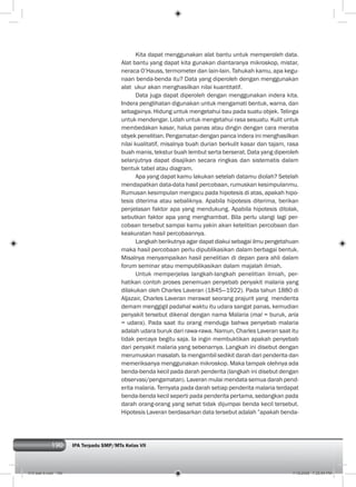 190 IPA Terpadu SMP/MTs Kelas VII190
Kita dapat menggunakan alat bantu untuk memperoleh data.
Alat bantu yang dapat kita gunakan diantaranya mikroskop, mistar,
neraca O’Hauss, termometer dan lain-lain. Tahukah kamu, apa kegu-
naan benda-benda itu? Data yang diperoleh dengan menggunakan
alat ukur akan menghasilkan nilai kuantitatif.
Data juga dapat diperoleh dengan menggunakan indera kita.
Indera penglihatan digunakan untuk mengamati bentuk, warna, dan
sebagainya. Hidung untuk mengetahui bau pada suatu objek. Telinga
untuk mendengar. Lidah untuk mengetahui rasa sesuatu. Kulit untuk
membedakan kasar, halus panas atau dingin dengan cara meraba
obyek penelitian. Pengamatan dengan panca indera ini menghasilkan
nilai kualitatif, misalnya buah durian berkulit kasar dan tajam, rasa
buah manis, tekstur buah lembut serta berserat. Data yang diperoleh
selanjutnya dapat disajikan secara ringkas dan sistematis dalam
bentuk tabel atau diagram.
Apa yang dapat kamu lakukan setelah datamu diolah? Setelah
mendapatkan data-data hasil percobaan, rumuskan kesimpulanmu.
Rumusan kesimpulan mengacu pada hipotesis di atas, apakah hipo-
tesis diterima atau sebaliknya. Apabila hipotesis diterima, berikan
penjelasan faktor apa yang mendukung. Apabila hipotesis ditolak,
sebutkan faktor apa yang menghambat. Bila perlu ulangi lagi per-
cobaan tersebut sampai kamu yakin akan ketelitian percobaan dan
keakuratan hasil percobaannya.
Langkah berikutnya agar dapat diakui sebagai ilmu pengetahuan
maka hasil percobaan perlu dipublikasikan dalam berbagai bentuk.
Misalnya menyampaikan hasil penelitian di depan para ahli dalam
forum seminar atau mempublikasikan dalam majalah ilmiah.
Untuk memperjelas langkah-langkah penelitian ilmiah, per-
hatikan contoh proses penemuan penyebab penyakit malaria yang
dilakukan oleh Charles Laveran (1845—1922). Pada tahun 1880 di
Aljazair, Charles Laveran merawat seorang prajurit yang menderita
demam menggigil padahal waktu itu udara sangat panas, kemudian
penyakit tersebut dikenal dengan nama Malaria (mal = buruk, aria
= udara). Pada saat itu orang menduga bahwa penyebab malaria
adalah udara buruk dari rawa-rawa. Namun, Charles Laveran saat itu
tidak percaya begitu saja. Ia ingin membuktikan apakah penyebab
dari penyakit malaria yang sebenarnya. Langkah ini disebut dengan
merumuskan masalah. Ia mengambil sedikit darah dari penderita dan
memeriksanya menggunakan mikroskop. Maka tampak olehnya ada
benda-benda kecil pada darah penderita (langkah ini disebut dengan
observasi/pengamatan). Laveran mulai mendata semua darah pend-
erita malaria. Ternyata pada darah setiap penderita malaria terdapat
benda-benda kecil seperti pada penderita pertama, sedangkan pada
darah orang-orang yang sehat tidak dijumpai benda kecil tersebut.
Hipotesis Laveran berdasarkan data tersebut adalah ”apakah benda-
010 bab 9.indd 190 7/18/2008 7:25:54 PM
 