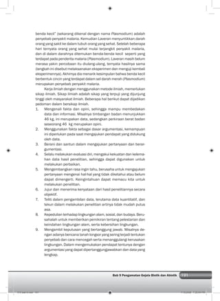 191Bab 9 Pengamatan Gejala Biotik dan Abiotik 191
benda kecil” (sekarang dikenal dengan nama Plasmodium) adalah
penyebab penyakit malaria. Kemudian Laveran menyuntikkan darah
orang yang sakit ke dalam tubuh orang yang sehat. Setelah beberapa
hari ternyata orang yang sehat mulai terjangkit penyakit malaria,
dan di dalam darahnya ditemukan benda-benda kecil seperti yang
terdapat pada penderita malaria (Plasmodium). Laveran masih belum
merasa yakin percobaan itu diulang-ulang, ternyata hasilnya sama
(langkah ini disebut melaksanakan eksperimen dan menguji kembali
eksperimennya). Akhirnya dia menarik kesimpulan bahwa benda kecil
berbentuk cincin yang terdapat dalam sel darah merah (Plasmodium)
merupakan penyebab penyakit malaria.
Kerja ilmiah dengan menggunakan metode ilmiah, memerlukan
sikap ilmiah. Sikap ilmiah adalah sikap yang terpuji yang dijunjung
tinggi oleh masyarakat ilmiah. Beberapa hal berikut dapat dijadikan
pedoman dalam bersikap ilmiah.
1. Mengenali fakta dan opini, sehingga mampu membedakan
data dan informasi. Misalnya timbangan badan menunjukkan
46 kg, ini merupakan data, sedangkan perkiraan berat badan
seseorang 46 kg merupakan opini.
2. Menggunakan fakta sebagai dasar argumentasi, kemampuan
ini diperlukan pada saat mengajukan pendapat yang didukung
oleh data.
3. Berani dan santun dalam mengajukan pertanyaan dan berar-
gumentasi.
4. Selalu melakukan evaluasi diri, mengakui kekuatan dan kelema-
han data hasil penelitian, sehingga dapat digunakan untuk
melakukan perbaikan.
5. Mengembangkan rasa ingin tahu, berusaha untuk mengajukan
pertanyaan mengenai hal-hal yang tidak diketahui atau belum
dapat dimengerti. Keingintahuan dapat memacu kita untuk
melakukan penelitian.
6. Jujur dan menerima kenyataan dari hasil penelitiannya secara
objektif.
7. Teliti dalam pengambilan data, terutama data kuantitatif, dan
tekun dalam melakukan penelitian artinya tidak mudah putus
asa.
8. Kepedulian terhadap lingkungan alam, sosial, dan budaya. Beru-
sahalah untuk memberikan pemikiran tentang pelestarian dan
keindahan lingkungan alam, serta kebersihan lingkungan.
9. Mengambil keputusan yang bertanggung jawab. Misalnya de-
ngan adanya bencana tanah longsor yang sering terjadi tentukan
penyebab dan cara mencegah serta menanggulangi kerusakan
lingkungan. Dalam mengemukakan pendapat tentunya dengan
argumentasi yang dapat dipertanggungjawabkan dan data yang
lengkap.
010 bab 9.indd 191 7/18/2008 7:25:54 PM
 