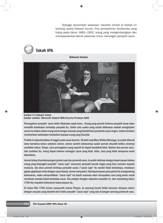 192 IPA Terpadu SMP/MTs Kelas VII192
Tokoh IPA
Sebagai penambah wawasan, bacalah artikel di bawah ini
tentang usaha Edward Jenner. Pria berkelahiran Scotlandia yang
hidup pada tahun 1881—1955, orang yang mengembangkan dan
mempopulerkan teknik vaksinasi untuk mencegah penyakit cacar.
Edward Jenner
Pencegahan penyakit cacar telah dilakukan sejak lama. Orang yang pernah terkena penyakit cacar akan
memiliki kekebalan terhadap penyakit itu. Salah satu usaha yang sudah dilakukan adalah menginjeksi
serumkedalamtubuhorangsehatdengansesuatuyangdiambildaripenderitacacarringan.Usahatersebut
memberikan kekebalan tambahan kepada orang yang disuntik.
PraktikinidiperkenalkandiInggrispadaawalabadke-18olehLadyMaryWotleyMontagu.Iasudahdikenal
lama bertahun-tahun sebelum Jenner. Jenner sendiri sebenarnya sudah pernah disuntik ketika umurnya
sembilan tahun. Tetapi, cara pencegahan yang seperti ini dapat berakibat fatal. Sekitar dua persen sesu-
dah suntikan itu, orang dapat terkena serangan cacar yang fatal. Jelas, cara yang lebih sempurna amat
diperlukan.
Jennerhidupdiperkampunganpetanisapidanpemerahsusu.Iasudahterbiasadengankepercayaanbahwa
orang yang terjangkit penyakit ”cacar sapi” semacam penyakit ternak ringan yang bisa menular kepada
manusia, tak akan pernah tertimpa penyakit cacar. (”cacar sapi” itu sendiri tidak berbahaya, meskipun
gejala-gejalanyamiripdengancacarbiasa).Jennermenyadari,bilakepercayaanparapetaniitumengandung
kebenaran, maka menyuntikkan ”cacar sapi” ke tubuh manusia akan merupakan cara yang aman untuk
membuat mereka kebal terhadap cacar. Dia pelajari dengan saksama masalah ini, dan menjelang tahun
1796 dia meyakini kebenaran kepercayaan itu.
Di bulan Mei 1796 Jenner menyuntik James Phipps. Ia seorang bocah lelaki berumur delapan tahun
dengan sesuatu yang diambil dari bintik penyakit ”cacar sapi” yang ada di tangan seorang pemerah susu.
Gambar 9.2 Edward Jenner
Sumber Gambar: Microsoft Student With Encarta Premium 2008
010 bab 9.indd 192 7/18/2008 7:25:56 PM
 