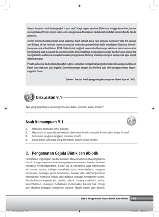 193Bab 9 Pengamatan Gejala Biotik dan Abiotik 193
Sesuai harapan, anak itu terjangkit ”cacar sapi” tetapi segera sembuh. Beberapa minggu kemudian, Jenner
menyuntikkanPhippsserumcacar,dansebagaimanadiharapkanpadabocahitutidaktampaktanda-tanda
penyakit.
Jenner memperkenalkan hasil-hasil usahanya lewat sebuah buku tipis berjudul An Inquiry into the Causes
and Effects of the Variolae Vaccinae sesudah melakukan penyelidikan lebih mendalam. Buku itu diterbit-
kannya secara pribadi tahun 1798. Buku itulah yang jadi penyebab diterimanya vaksinasi secara umum dan
berkembangluas.Sesudahitu,Jennermenulislimaartikellagimengenaivaksinasi,danbertahun-tahundia
mengabdikan waktunya menyebarluaskan pengetahuan tentang tekniknya dengan kerja keras agar dapat
diterima orang.
PraktikvaksinasiberkembangcepatdiInggris,kemudianmenjadihalyangdiharuskandikalanganAngkatan
Darat dan Angkatan Laut Inggris. Dan berbarengan dengan itu diterima pula oleh sebagian besar negeri-
negeri di dunia.
Sumber: Seratus Tokoh yang paling Berpengaruh dalam Sejarah, 2003.
C. Pengamatan Gejala Biotik dan Abiotik
Perhatikan lingkungan sekitar sekolah atau rumahmu! Apa yang kamu
lihat? Di lingkunganmu ada berbagai jenis tumbuhan, hewan, bahkan
mungkin mikroorganisme. Selain itu di sekitarmu juga ditemukan
air, tanah, udara, cahaya matahari, suhu, kelembaban, maupun
bebatuan. Berbagai jenis tumbuhan, hewan, dan mikroorganisme
merupakan makhluk hidup dan disebut sebagai komponen biotik.
Benda-benda seperti air, tanah, udara, cahaya matahari, suhu,
kelembaban, maupun bebatuan merupakan benda tak hidup
dan disebut sebagai komponen abiotik. Gejala biotik dan abiotik
Diskusikan 9.1
Apa yang terjadi jika seorang ilmuwan tidak memiliki sikap ilmiah?
1. Jelaskan asal usul ilmu Biologi!
2. Menurutmu, apakah perbedaan dari kerja ilmiah, metode ilmiah, dan sikap ilmiah?
3. Sebutkan langkah-langkah metode ilmiah!
4. Sikap-sikap apa saja yang termasuk dalam sikap ilmiah!
Asah Kemampuan 9.1
010 bab 9.indd 193 7/18/2008 7:25:56 PM
 