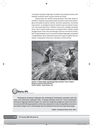 194 IPA Terpadu SMP/MTs Kelas VII194
merupakan keadaan lingkungan di sekitar kita yang ditunjukkan oleh
keadaan makhluk hidup maupun benda tak hidup.
Gejala biotik dan abiotik saling berkaitan dan tidak dapat di-
pisahkan. Kejadian yang terjadi pada komponen biotik akan berpen-
garuh terhadap komponen abiotik, demikian sebaliknya. Contohnya
kasus banjir, air sebagai komponen abiotik yang merupakan kompo-
nen vital yang dibutuhkan makhluk hidup justru sebagai penyebab
banjir. Hal ini dapat terjadi karena kurangnya lahan resapan akibat
penggundulan hutan atau penebangan tanaman (komponen biotik),
belum lagi kebiasaan buruk manusia terhadap lingkungan yang dapat
mengakibatkan banjir. Akibat dari banjir tentu saja merugikan seluruh
lapisan masyarakat. Coba kamu sebutkan contoh lainnya.
Gambar 9.3 Akibat Banjir yang Menggenangi Sawahnya, Petani Terpaksa
Memanen Tanaman Padi Lebih Awal
Sumber Gambar: image.Kompas.com
Warta IPAWW
Pembangunan berwawasan lingkungan atau pembangunan berkelanjutan merupakan salah satu
upaya untuk melestarikan lingkungan hidup, di samping melakukan konservasi. Proses pembangunan
berwawasanlingkungandilakukandengancara,antaralainmenghindaripenggunaansumberalamsecara
borosdanmemilihteknologipengolahansumberalamyangtepatdanmampumengendalikanpencemaran
atau limbah. Dengan cara ini, keseimbangan alam dan kelestarian ﬂora dan fauna dapat tetap terjaga.
Sumber: Ensiklopedi Populer Anak, Jilid 3.
010 bab 9.indd 194 7/18/2008 7:25:57 PM
 