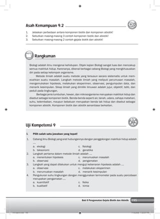 195Bab 9 Pengamatan Gejala Biotik dan Abiotik 195
1. Jelaskan perbedaan antara komponen biotik dan komponen abiotik!
2. Sebutkan masing-masing 3 contoh komponen biotik dan abiotik!
3. Sebutkan masing-masing 2 contoh gejala biotik dan abiotik!
Rangkuman
Biologi adalah ilmu mengenai kehidupan. Objek kajian Biologi sangat luas dan mencakup
semua makhluk hidup. Karenanya, dikenal berbagai cabang Biologi yang mengkhususkan
diri pada setiap kelompok organisme.
Metode ilmiah adalah suatu metode yang tersusun secara sistematis untuk mem-
ecahkan suatu masalah. Langkah metode ilmiah yang meliputi perumusan masalah,
mengemukakan hipotesis, melakukan eksperimen, observasi, pengumpulan data, dan
menarik kesimpulan. Sikap ilmiah yang dimiliki ilmuwan adalah jujur, objektif, teliti, dan
peduli pada lingkungan.
Berbagai jenis tumbuhan, hewan, dan mikroorganisme merupakan makhluk hidup dan
disebut sebagai komponen biotik. Benda-benda seperti air, tanah, udara, cahaya matahari,
suhu, kelembaban, maupun bebatuan merupakan benda tak hidup dan disebut sebagai
komponen abiotik. Komponen biotik dan abiotik senantiasa berkaitan.
Uji Kompetensi 9
I. Pilih salah satu jawaban yang tepat!
1. Cabang ilmu Biologi yang erat hubungannya dengan penggolongan makhluk hidup adalah
....
a. ekologi c. ﬁsiologi
b. taksonomi d. genetika
2. Langkah pertama dalam metode ilmiah adalah ....
a. menentukan hipotesis c. merumuskan masalah
b. observasi d. pengamatan
3. Langkah yang dapat dilakukan untuk menguji kebenaran hipotesis adalah ....
a. observasi c. melakukan eksperimen
b. merumuskan masalah d. menarik kesimpulan
4. Pengukuran suhu lingkungan dengan menggunakan termometer pada suatu percobaan
merupakan pengamatan ....
a. kuantitatif c. ﬁsika
b. kualitatif d. kimia
Asah Kemampuan 9.2
010 bab 9.indd 195 7/18/2008 7:25:57 PM
 
