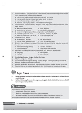 196 IPA Terpadu SMP/MTs Kelas VII196
5. Pernyataan berikut yang merupakan usaha Charles Laveran dalam mengumpulkan data
untuk memecahkan masalah malaria adalah ....
a. menyuntikan darah penderita ke tubuh manusia yang sehat
b. mengamati lingkungan hidup malaria dan darah penderita
c. memeriksa darah penderita malaria
d. merawat prajurit yang terkena penyakit demam menggigil
6. Variabel bebas pada percobaan ”pengaruh kadar pupuk terhadap pertumbuhan tana-
man” adalah ....
a. waktu pemberian pupuk c. jenis tanaman
b. pertumbuhan tanaman d. pemberian dosis pupuk
7. Di bawah ini yang merupakan hasil pengamatan kualitatif adalah ....
a. warna bunga merah muda c. tekanan darahnya 85/120
b. lebar daun berkisar 3 cm—5 cm d. suhu lingkungan 29o
C
8. Pengertian biotik adalah ....
a. terjadi secara spontan c. tak pernah hidup
b. pernah hidup tapi sudah mati d. mati karena faktor alam
9. Sebelum kita melakukan percobaan kita harus memahami hal-hal seperti di bawah ini,
kecuali ....
a. menentukan langkah kerja c. variabel penelitian
b. tujuan penelitian d. tingkat kesulitan masalah
10. Mengukur volume zat cair menggunakan gelas ukur tergolong pengamatan ....
a. kuantitatif c. pengukuran
b. kualitatif d. penimbangan
II. Jawablah pertanyaan dengan singkat dan jelas!
1. Jelaskan pengertian Biologi!
2. Sebutkan empat cabang ilmu Biologi lengkap dengan keterangan bidang kajiannya!
3. Jelaskan langkah-langkah metode ilmiah!
4. Jelaskan perbedaan pengamatan kuantitatif dan kualitatif lengkap dengan contohnya!
5. Dapatkah kamu menjelaskan gejala biotik dan abiotik pada peristiwa tanah longsor?
Tugas Proyek
1. Buatlahrancanganpercobaanterhadapmasalah-masalahyangadadisekitarmuyangberkaitandengan
masalah Biologi!
2. Carilahartikeltentangfenomenaalamyangmerupakangejalaabiotikakibataktivitaskomponenbiotik!
Kemudian presentasikan di kelas.
Refleksi Diri
Setelah kamu mempelajari materi ini,
1. manfaat apa yang kamu peroleh?
2. kesulitan apa yang kamu temui saat mempelajarinya?
3. persoalan baru apa yang muncul di benakmu setelah mempelajari materi ini?
Konsultasikan kesulitan dan permasalahan yang kamu temui dengan gurumu!
010 bab 9.indd 196 7/18/2008 7:25:58 PM
 