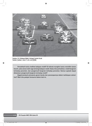 198 IPA Terpadu SMP/MTs Kelas VII198
Pernahkah kamu melihat balapan mobil? Di televisi mungkin kamu memiliki siaran
favorit, yaitu siaran olah raga tentang balapan mobil. Kalau kita perhatikan, mobil bergerak
terhadap penonton, dan pengemudi bergerak terhadap penonton. Namun apakah dapat
dikatakan pengemudi bergerak terhadap mobil?
Bagaimanakah jenis-jenis gerak benda dan penerapannya dalam kehidupan sehari-
hari? Mari kita pelajari bersama dalam bab ini.
Gambar 10.1 Balapan Mobil, Sebagai Contoh Gerak
Sumber Gambar: www.f1-site.com (2008)
011 bab 10.indd 198 7/18/2008 7:30:31 PM
 