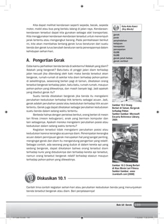199Bab 10 Gerak 199
Kata-Kata Kunci
(Key Words)
gerak
jarak
perpindahan
kelajuan
kecepatan
percepatan
GLBB
GLBB
gerak jatuh bebas
gerak vertikal
Kita dapat melihat kendaraan seperti sepeda, becak, sepeda
motor, mobil atau bus yang berlalu lalang di jalan raya. Kendaraan-
kendaraan tersebut dapat kita gunakan sebagai alat transportasi.
Kita menggunakan kendaraan-kendaraan tersebut untuk menempuh
jarak tertentu atau mengangkut barang. Pada pembahasan berikut
ini, kita akan membahas tentang gerak lurus beraturan dari suatu
benda dan gerak lurus berubah beraturan serta penerapannya dalam
kehidupan sehari-hari.
A. Pengertian Gerak
Coba kamu perhatikan benda-benda di sekitarmu! Adakah yang diam?
Adakah yang bergerak? Batu-batu di pinggir jalan diam terhadap
jalan kecuali jika ditendang oleh kaki maka benda tersebut akan
bergerak, rumah-rumah di sekitar kita diam terhadap pohon-pohon
di sekelilingnya, seseorang berlari pagi di taman, dikatakan orang
tersebut bergerak terhadap jalan, batu-batu, rumah-rumah, maupun
pohon-pohon yang dilewatinya, dan masih banyak lagi. Jadi apakah
yang disebut gerak itu?
Suatu benda dikatakan bergerak jika benda itu mengalami
perubahan kedudukan terhadap titik tertentu sebagai acuan. Jadi,
gerak adalah perubahan posisi atau kedudukan terhadap titik acuan
tertentu. Gerak juga dapat dikatakan sebagai perubahan kedudukan
suatu benda dalam selang waktu tertentu.
Berbeda halnya dengan peristiwa berikut, orang berlari di mesin
lari ﬁtnes (mesin kebugaran), anak yang bermain komputer dan
lain sebagainya. Apakah mereka mengalami perubahan posisi atau
kedudukan dalam selang waktu tertentu?
Kegiatan tersebut tidak mengalami perubahan posisi atau
kedudukan karena kerangka acuannya diam. Penempatan kerangka
acuan dalam peninjauan gerak merupakan hal yang sangat penting,
mengingat gerak dan diam itu mengandung pengertian yang relatif.
Sebagai contoh, ada seorang yang duduk di dalam kereta api yang
sedang bergerak, dapat dikatakan bahwa orang tersebut diam
terhadap kursi yang didudukinya dan terhadap kereta api tersebut,
namun orang tersebut bergerak relatif terhadap stasiun maupun
terhadap pohon-pohon yang dilewatinya.
Gambar 10.2 Orang
Berlari di Taman, Bergerak
terhadap Pohon
Sumber Gambar: Microsoft
Encarta Reference Library,
2005
Gambar 10.3 Orang Berlari
di Atas Mesin Lari Fitness
Sumber Gambar: www.
teambath.com (2008)
Diskusikan 10.1
Carilah lima contoh kegiatan sehari-hari atau perubahan kedudukan benda yang menunjukkan
benda tersebut bergerak atau diam. Beri penjelasannya!
011 bab 10.indd 199 7/18/2008 7:30:34 PM
 