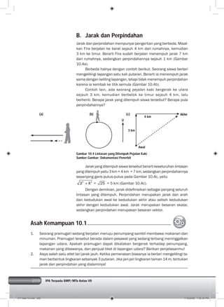 200 IPA Terpadu SMP/MTs Kelas VII200
B. Jarak dan Perpindahan
Jarak dan perpindahan mempunyai pengertian yang berbeda. Misal-
kan Fira berjalan ke barat sejauh 4 km dari rumahnya, kemudian
3 km ke timur. Berarti Fira sudah berjalan menempuh jarak 7 km
dari rumahnya, sedangkan perpindahannya sejauh 1 km (Gambar
10.4a).
Berbeda halnya dengan contoh berikut. Seorang siswa berlari
mengelilingi lapangan satu kali putaran. Berarti ia menempuh jarak
sama dengan keliling lapangan, tetapi tidak menempuh perpindahan
karena ia kembali ke titik semula (Gambar 10.4b).
Contoh lain, ada seorang pejalan kaki bergerak ke utara
sejauh 3 km, kemudian berbelok ke timur sejauh 4 km, lalu
berhenti. Berapa jarak yang ditempuh siswa tersebut? Berapa pula
perpindahannya?
Jarak yang ditempuh siswa tersebut berarti keseluruhan lintasan
yang ditempuh yaitu 3 km + 4 km = 7 km, sedangkan perpindahannya
sepanjang garis putus-putus pada Gambar 10.4c, yaitu
2 2
3 4 = 25 = 5 km (Gambar 10.4c).
Dengan demikian, jarak dideﬁnisikan sebagai panjang seluruh
lintasan yang ditempuh. Perpindahan merupakan jarak dan arah
dari kedudukan awal ke kedudukan akhir atau selisih kedudukan
akhir dengan kedudukan awal. Jarak merupakan besaran skalar,
sedangkan perpindahan merupakan besaran vektor.
1. Seorang pramugari sedang berjalan menuju penumpang sambil membawa makanan dan
minuman. Pramugari tersebut berada dalam pesawat yang sedang terbang meninggalkan
lapangan udara. Apakah pramugari dapat dikatakan bergerak terhadap penumpang,
makanan yang dibawanya, dan penjual tiket di lapangan udara? Berikan penjelasanmu!
2. Aisya salah satu atlet lari jarak jauh. Ketika pemanasan biasanya ia berlari mengelilingi ta-
man berbentuk lingkaran sebanyak 3 putaran. Jika jari-jari lingkaran taman 14 m, tentukan
jarak dan perpindahan yang dialaminya!
Asah Kemampuan 10.1
Gambar 10.4 Lintasan yang Ditempuh Pejalan Kaki
Sumber Gambar: Dokumentasi Penerbit
U
3 km
4 km
Awal
Akhir(a) (b) (c)
011 bab 10.indd 200 7/18/2008 7:30:34 PM
 