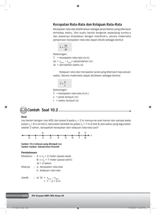 202 IPA Terpadu SMP/MTs Kelas VII202
Contoh Soal 10.2C
Soal
Leo berlari dengan rute ACB, dari posisi A pada x1
= 2 m menuju ke arah kanan dan sampai pada
posisi x2
= 8 m di titik C, kemudian berbalik ke posisi x3
= 7 m di titik B, jika waktu yang digunakan
adalah 2 sekon, berapakah kecepatan dan kelajuan rata-rata Leo?
Pembahasan
Diketahui : A → x1
= 2 meter (posisi awal)
B → x2
= 7 meter (posisi akhir)
t = 2 sekon
Ditanya : a. kecepatan rata-rata
b. kelajuan rata-rata
Jawab : a) t = xakhir
– xawal
= 7 – 2 = 5 m
x
0 1 2 3 4 5 6 7 8
A B C
Gambar 10.6 Lintasan yang ditempuh Leo
Sumber Gambar: Dokumentasi Penerbit
Kecepatan Rata-Rata dan Kelajuan Rata-Rata
Kecepatan rata-rata dideﬁnisikan sebagai perpindahan yang ditempuh
terhadap waktu. Jika suatu benda bergerak sepanjang sumbu-x
dan posisinya dinyatakan dengan koordinat-x, secara matematis
persamaan kecepatan rata-rata dapat ditulis sebagai berikut
x
v
t
Keterangan:
v = kecepatan rata-rata (m/s)
x = xakhir
– xawal
= perpindahan (m)
t = perubahan waktu (s)
Kelajuan rata-rata merupakan jarak yang ditempuh tiap satuan
waktu. Secara matematis dapat dituliskan sebagai berikut
s
v
t
Keterangan:
v = kecepatan rata-rata (m/s )
s = jarak tempuh (m)
t = waktu tempuh (s)
011 bab 10.indd 202 7/18/2008 7:30:35 PM
 