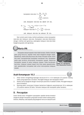 203Bab 10 Gerak 203
kecepatan rata-rata: 2 1x xx
v
t t
5 m
2,5
2 s
m/s
Jadi, kecepatan rata-rata Leo adalah 2,5 m/s.
b) sACB
= sAC
+ sCB
= 6 m + 1 m = 7 m
tACB
= 2 sekon
kelajuan rata-rata
s
v
t
=
7 m
2 s
= 3,5 m/s
Jadi, kelajuan rata-rata Leo sebesar 3,5 m/s.
Dari contoh soal di atas, terlihat perbedaan antara kecepatan
rata-rata dan kelajuan rata-rata. Kecepatan rata-rata ditentukan
dengan melihat arah geraknya, sedangkan kelajuan rata-rata tidak
bergantung pada arah geraknya.
1. Anton berlari mengelilingi lapangan berukuran 8 m 6 m sebanyak 2,5 putaran. Selang
waktu yang diperlukan 10 sekon. Hitunglah kelajuan dan kecepatan Anton!
2. Seekor semut bergerak dengan menempuh jarak 60 cm setelah 3 detik. Hitunglah kelajuan
semut tersebut!
3. Seorang pelari menempuh lintasan berbentuk lingkaran yang berjari-jari 14 m sebanyak
2,5 putaran selama 20 detik. Tentukan kelajuan dan kecepatan pelari tersebut.
Asah Kemampuan 10.2
an Selang
Warta IPAWW
Kecepatansebuahsepedamotortidakkonstan.Ketikamelewati
jalan yang menurun, sepeda motor akan bergerak dengan cepat.
Sebaliknya, ketika tiba-tiba lampu lalu lintas menyala merah, tentu
kita akan memperlambat kecepatan kendaraan kita. Kecepatan
pada saat tertentu dinamakan kecepatan sesaat. Besarnya
kecepatan sesaat di sebut kelajuan sesaat. Pada kendaraan
bermotor, kelajuan sesaat dapat kita lihat pada speedometer.
Jadi, speedometer merupakan alat untuk menunjukkan kelajuan
sesaat.
Gambar 10.7 Speedometer
Foto: Dokumentasi Penerbit
D. Percepatan
Suatu benda akan mengalami percepatan apabila benda tersebut
bergerak dengan kecepatan yang tidak konstan dalam selang waktu
tertentu. Misalnya, ada sepeda yang bergerak menuruni sebuah bukit
011 bab 10.indd 203 7/18/2008 7:30:37 PM
 