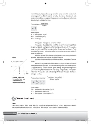 204 IPA Terpadu SMP/MTs Kelas VII204
memiliki suatu kecepatan yang semakin lama semakin bertambah
selama geraknya. Gerak sepeda tersebut dikatakan dipercepat. Jadi
percepatan adalah kecepatan tiap satuan waktu. Secara matematis
dapat ditulis sebagai berikut.
Percepatan =
kecepatan
waktu
a =
v
t
Keterangan:
a = percepatan (m/s2
)
v = kecepatan (m/s)
t = waktu (s)
Percepatan merupakan besaran vektor.
Percepatan dapat bernilai positif (+a) dan bernilai negatif (-a)
bergantung pada arah perpindahan dari gerak tersebut. Percepatan
yang bernilai negatif (-a) sering disebut dengan perlambatan. Pada
kasus perlambatan, kecepatan v dan percepatan a mempunyai arah
yang berlawanan.
Berbeda dengan percepatan, percepatan rata-rata dideﬁnisikan
sebagai perubahan kecepatan terhadap selang
Percepatan rata-rata memiliki nilai dan arah. Perhatikan Gambar
10.8!
Berdasarkan graﬁk terlihat bahwa hubungan antara perubahan
kecepatan terhadap waktu adalah linier. Artinya perubahan kecepatan
( v) pada setiap ruas di dalam graﬁk dibagi dengan selang waktu
( t) akan menghasilkan sebuah nilai tetap, yang disebut percepatan
rata-rata. Percepatan rata-rata dari graﬁk tersebut dapat dituliskan
sebagai berikut.
Percepatan rata-rata =
Perubahan kecepatan
Selang waktu
2 1
2 1
v vv
a
t t t
Keterangan:
v = perubahan kecepatan (m/s)
t = perubahan waktu (s)
a = percepatan rata-rata (m/s2
)
Gambar 10.8 Grafik
Percepatan Rata-rata
Sumber Gambar:
Dokumentasi Penerbit
v2
v1
t1
t2
v (m/s)
t (s)
Contoh Soal 10.4C
Soal
Sebuah bus kota pada detik pertama bergerak dengan kecepatan 7 m/s. Pada detik kedua
kecepatannya menjadi 9 m/s. Berapakah percepatan rata-rata bus kota tersebut?
011 bab 10.indd 204 7/18/2008 7:30:37 PM
 