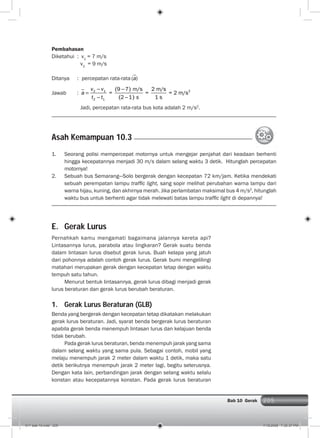 205Bab 10 Gerak 205
Pembahasan
Diketahui : v1
= 7 m/s
v2
= 9 m/s
Ditanya : percepatan rata-rata a( )
Jawab : 22 1
2 1
9 7 m/s 2 m/s
= = = 2 m/s
2 1 1 s
v v
a
t t s
Jadi, percepatan rata-rata bus kota adalah 2 m/s2
.
Asah Kemampuan 10.3
1. Seorang polisi mempercepat motornya untuk mengejar penjahat dari keadaan berhenti
hingga kecepatannya menjadi 30 m/s dalam selang waktu 3 detik. Hitunglah percepatan
motornya!
2. Sebuah bus Semarang—Solo bergerak dengan kecepatan 72 km/jam. Ketika mendekati
sebuah perempatan lampu trafﬁc light, sang sopir melihat perubahan warna lampu dari
warna hijau, kuning, dan akhirnya merah. Jika perlambatan maksimal bus 4 m/s2
, hitunglah
waktu bus untuk berhenti agar tidak melewati batas lampu trafﬁc light di depannya!
E. Gerak Lurus
Pernahkah kamu mengamati bagaimana jalannya kereta api?
Lintasannya lurus, parabola atau lingkaran? Gerak suatu benda
dalam lintasan lurus disebut gerak lurus. Buah kelapa yang jatuh
dari pohonnya adalah contoh gerak lurus. Gerak bumi mengelilingi
matahari merupakan gerak dengan kecepatan tetap dengan waktu
tempuh satu tahun.
Menurut bentuk lintasannya, gerak lurus dibagi menjadi gerak
lurus beraturan dan gerak lurus berubah beraturan.
1. Gerak Lurus Beraturan (GLB)
Benda yang bergerak dengan kecepatan tetap dikatakan melakukan
gerak lurus beraturan. Jadi, syarat benda bergerak lurus beraturan
apabila gerak benda menempuh lintasan lurus dan kelajuan benda
tidak berubah.
Pada gerak lurus beraturan, benda menempuh jarak yang sama
dalam selang waktu yang sama pula. Sebagai contoh, mobil yang
melaju menempuh jarak 2 meter dalam waktu 1 detik, maka satu
detik berikutnya menempuh jarak 2 meter lagi, begitu seterusnya.
Dengan kata lain, perbandingan jarak dengan selang waktu selalu
konstan atau kecepatannya konstan. Pada gerak lurus beraturan
011 bab 10.indd 205 7/18/2008 7:30:37 PM
 