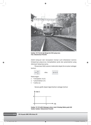 206 IPA Terpadu SMP/MTs Kelas VII206
Gambar 10.9 Kereta Api Bergerak di Rel yang Lurus
Foto: Dokumentasi Penerbit
V (ms-1
)
V
t
t (s)
(GLB) kelajuan dan kecepatan hampir sulit dibedakan karena
lintasannya yang lurus menyebabkan jarak dan perpindahan yang
ditempuh besarnya sama.
Persamaan GLB, secara matematis dapat dirumuskan sebagai
berikut.
s
v
t
atau s v t
Keterangan:
v = kecepatan (m/s)
s = perpindahan (m)
t = waktu (s)
Secara graﬁk dapat digambarkan sebagai berikut
Gambar 10.10 Grafik Hubungan antara Jarak Terhadap Waktu pada GLB
Sumber Gambar: Dokumentasi Penerbit
011 bab 10.indd 206 7/18/2008 7:30:39 PM
 