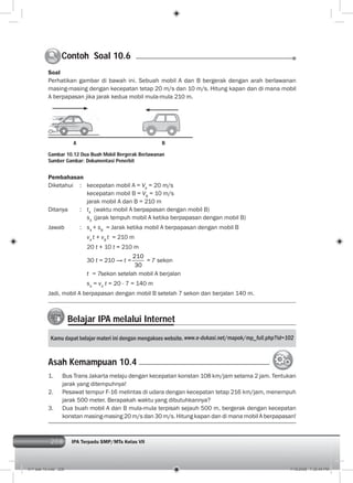 208 IPA Terpadu SMP/MTs Kelas VII208
Soal
Perhatikan gambar di bawah ini. Sebuah mobil A dan B bergerak dengan arah berlawanan
masing-masing dengan kecepatan tetap 20 m/s dan 10 m/s. Hitung kapan dan di mana mobil
A berpapasan jika jarak kedua mobil mula-mula 210 m.
Pembahasan
Diketahui : kecepatan mobil A = VA
= 20 m/s
kecepatan mobil B = VB
= 10 m/s
jarak mobil A dan B = 210 m
Ditanya : tA
(waktu mobil A berpapasan dengan mobil B)
sA
(jarak tempuh mobil A ketika berpapasan dengan mobil B)
Jawab : sA
+ sB
= Jarak ketika mobil A berpapasan dengan mobil B
vA
t + vB
t = 210 m
20 t + 10 t = 210 m
30 t = 210 → t =
210
30
= 7 sekon
t = 7sekon setelah mobil A berjalan
sA
= vA
t = 20 . 7 = 140 m
Jadi, mobil A berpapasan dengan mobil B setelah 7 sekon dan berjalan 140 m.
Contoh Soal 10.6C
Gambar 10.12 Dua Buah Mobil Bergerak Berlawanan
Sumber Gambar: Dokumentasi Penerbit
Belajar IPA melalui Internet
Kamu dapat belajar materi ini dengan mengakses website.
1. Bus Trans Jakarta melaju dengan kecepatan konstan 108 km/jam selama 2 jam. Tentukan
jarak yang ditempuhnya!
2. Pesawat tempur F-16 melintas di udara dengan kecepatan tetap 216 km/jam, menempuh
jarak 500 meter. Berapakah waktu yang dibutuhkannya?
3. Dua buah mobil A dan B mula-mula terpisah sejauh 500 m, bergerak dengan kecepatan
konstan masing-masing 20 m/s dan 30 m/s. Hitung kapan dan di mana mobil A berpapasan!
Asah Kemampuan 10.4
A B
011 bab 10.indd 208 7/18/2008 7:30:40 PM
 