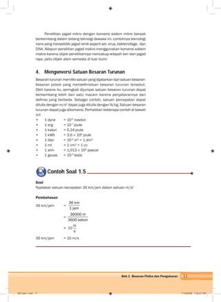 11Bab 1 Besaran Fisika dan Pengukuran
Penelitian jagad mikro dengan konversi sistem mikro banyak
berkembang dalam bidang teknolgi dewasa ini, contohnya teknologi
nano yang menyelidiki jagad renik seperti sel, virus, bakteriofage, dan
DNA. Adapun penelitian jagad makro menggunakan konversi sistem
makro karena objek penelitiannya mencakup wilayah lain dari jagad
raya, yaitu objek alam semesta di luar bumi.
4. Mengonversi Satuan Besaran Turunan
Besaran turunan memiliki satuan yang dijabarkan dari satuan besaran-
besaran pokok yang mendeﬁnisikan besaran turunan tersebut.
Oleh karena itu, seringkali dijumpai satuan besaran turunan dapat
berkembang lebih dari satu macam karena penjabarannya dari
deﬁnisi yang berbeda. Sebagai contoh, satuan percepatan dapat
ditulis dengan m/s2
dapat juga ditulis dengan N/kg. Satuan besaran
turunan dapat juga dikonversi. Perhatikan beberapa contoh di bawah
ini!
• 1 dyne = 10-5
newton
• 1 erg = 10-7
joule
• 1 kalori = 0,24 joule
• 1 kWh = 3,6 106
joule
• 1 liter = 10-3
m3
= 1 dm3
• 1 ml = 1 cm3
= 1 cc
• 1 atm = 1,013 105
pascal
• 1 gauss = 10-4
tesla
Contoh Soal 1.5
Soal
Nyatakan satuan kecepatan 36 km/jam dalam satuan m/s!
Pembahasan
36 km/jam =
36 km
1 jam
=
36000 m
3600 sekon
= 10
m
s
36 km/jam = 10 m/s
002 bab 1.indd 11 7/18/2008 7:04:21 PM
 