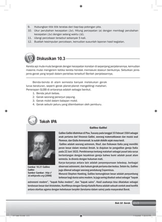 213Bab 10 Gerak 213
9. Hubungkan titik titik teratas dari tiap-tiap potongan pita.
10. Ukur perubahan kecepatan (∆v). Hitung percepatan (a) dengan membagi perubahan
kecepatan (∆v) dengan selang waktu (∆t).
11. Ulangi percobaan tersebut sebanyak 5 kali.
12. Buatlah kesimpulan percobaan, kemudian susunlah laporan hasil kegiatan.
Diskusikan 10.3
Kereta api mula-mula bergerak dengan kecepatan konstan di sepanjang perjalanannya, kemudian
masinis mulai mengerem ketika kereta hendak memasuki stasiun berikutnya. Sebutkan jenis-
jenis gerak yang terjadi dalam peristiwa tersebut! Berilah penjelasannya.
Benda-benda di alam semesta banyak melakukan gerak
lurus beraturan, seperti gerak planet-planet mengelilingi matahari.
Penerapan GLBB di antaranya adalah sebagai berikut.
1. Benda jatuh bebas.
2. Gerak seorang penerjun payung.
3. Gerak mobil dalam balapan mobil.
4. Gerak sebutir peluru yang ditembakkan oleh pemburu.
Tokoh IPA
Gambar 10.21 Galileo
Galilei
Sumber Gambar: http://
id.wikipedia.org (2008)
Galileo Galilei
GalileoGalileidilahirkandiPisa,Tuscanypadatanggal15Februari1564sebagai
anak pertama dari Vincenzo Galilei, seorang matematikawan dan musisi asal
Florence,danGiuliaAmmannati.Iasudahdididiksejakmasakecil.
Galileo adalah seorang astronom, ﬁlsuf, dan ﬁsikawan Italia yang memiliki
peran besar dalam revolusi ilmiah. Ia diajukan ke pengadilan gereja Italia
pada 22 Juni 1633. Pemikirannya tentang matahari sebagai pusat tata surya
bertentangan dengan keyakinan gereja bahwa bumi adalah pusat alam
semesta. Ia divonis dengan hukuman mati.
Karya-karyanya antara lain adalah penyempurnaan teleskop, berbagai
observasiastronomi,danhukumgerakpertamadankedua.Selainitu,Galileo
juga dikenal sebagai seorang pendukung Copernicus.
Menurut Stephen Hawking, Galileo kemungkinan besar adalah penyumbang
terbesarbagiduniasainsmodern.Iajugaseringdisebut-sebutsebagai”bapak
astronomi modern”, ”bapak ﬁsika modern”, dan ”bapak sains”. Hasil usahanya bisa dikatakan sebagai
terobosanbesardariAristoteles.KonﬂiknyadenganGerejaKatolikRomaadalahsebuahcontohawalkonﬂik
antara otoritas agama dengan kebebasan berpikir (terutama dalam sains) pada masyarakat Barat.
011 bab 10.indd 213 7/18/2008 7:30:43 PM
 